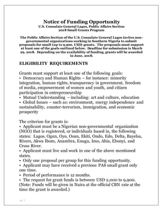 pg. 1
Notice of Funding Opportunity
U.S. Consulate General Lagos, Public Affairs Section
2018 Small Grants Program
The Public Affairs Section of the U.S. Consulate General Lagos invites non-
governmental organizations working in Southern Nigeria to submit
proposals for small (up to 9,900. USD) grants. The proposals must support
at least one of the goals outlined below. Deadline for submission is March
29, 2018. Depending on the availability of funding, grants will be awarded
in June, 2018.
ELIGIBILITY REQUIREMENTS
Grants must support at least one of the following goals:
• Democracy and Human Rights – for instance: minority
integration, human rights, transparency in government, freedom
of media, empowerment of women and youth, and citizen
participation in entrepreneurship
• Mutual Understanding – including: art and culture, education
• Global Issues – such as: environment, energy independence and
sustainability, counter-terrorism, immigration, and economic
prosperity
The criterion for grants is:
• Applicant must be a Nigerian non-governmental organization
(NGO) that is registered, or individuals based in, the following
states: Lagos, Ogun, Oyo, Osun, Ekiti, Ondo, Edo, Delta, Bayelsa,
Rivers, Akwa Ibom, Anambra, Enugu, Imo, Abia, Ebonyi, and
Cross River.
• Applicant must live and work in one of the above mentioned
states.
• Only one proposal per group for this funding opportunity.
• Applicant may have received a previous PAS small grant only
one time.
• Period of performance is 12 months.
• The request for grant funds is between USD 2,000 to 9,900.
(Note: Funds will be given in Naira at the official CBN rate at the
time the grant is awarded.)
 