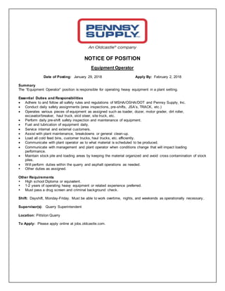 NOTICE OF POSITION
Equipment Operator
Date of Posting: January 29, 2018 Apply By: February 2, 2018
Summary
The “Equipment Operator” position is responsible for operating heavy equipment in a plant setting.
Essential Duties and Responsibilities
 Adhere to and follow all safety rules and regulations of MSHA/OSHA/DOT and Pennsy Supply, Inc.
 Conduct daily safety assignments (area inspections, pre-shifts, JSA’s, TRACK, etc.)
 Operates various pieces of equipment as assigned such as loader, dozer, motor grader, dirt roller,
excavator/breaker, haul truck, skid steer, site truck, etc.
 Perform daily pre-shift safety inspection and maintenance of equipment.
 Fuel and lubrication of equipment daily.
 Service internal and external customers.
 Assist with plant maintenance, breakdowns or general clean-up.
 Load all cold feed bins, customer trucks, haul trucks, etc. efficiently.
 Communicate with plant operator as to what material is scheduled to be produced.
 Communicate with management and plant operator when conditions change that will impact loading
performance.
 Maintain stock pile and loading areas by keeping the material organized and avoid cross contamination of stock
piles.
 Will perform duties within the quarry and asphalt operations as needed.
 Other duties as assigned.
Other Requirements
 High school Diploma or equivalent.
 1-2 years of operating heavy equipment or related experience preferred.
 Must pass a drug screen and criminal background check.
Shift: Dayshift, Monday-Friday. Must be able to work overtime, nights, and weekends as operationally necessary.
Supervisor(s): Quarry Superintendent
Location: Pittston Quarry
To Apply: Please apply online at jobs.oldcastle.com.
 