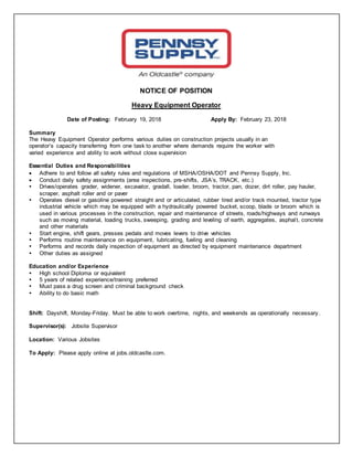 NOTICE OF POSITION
Heavy Equipment Operator
Date of Posting: February 19, 2018 Apply By: February 23, 2018
Summary
The Heavy Equipment Operator performs various duties on construction projects usually in an
operator’s capacity transferring from one task to another where demands require the worker with
varied experience and ability to work without close supervision
Essential Duties and Responsibilities
 Adhere to and follow all safety rules and regulations of MSHA/OSHA/DOT and Pennsy Supply, Inc.
 Conduct daily safety assignments (area inspections, pre-shifts, JSA’s, TRACK, etc.)
 Drives/operates grader, widener, excavator, gradall, loader, broom, tractor, pan, dozer, dirt roller, pay hauler,
scraper, asphalt roller and or paver
 Operates diesel or gasoline powered straight and or articulated, rubber tired and/or track mounted, tractor type
industrial vehicle which may be equipped with a hydraulically powered bucket, scoop, blade or broom which is
used in various processes in the construction, repair and maintenance of streets, roads/highways and runways
such as moving material, loading trucks, sweeping, grading and leveling of earth, aggregates, asphalt, concrete
and other materials
 Start engine, shift gears, presses pedals and moves levers to drive vehicles
 Performs routine maintenance on equipment, lubricating, fueling and cleaning
 Performs and records daily inspection of equipment as directed by equipment maintenance department
 Other duties as assigned
Education and/or Experience
 High school Diploma or equivalent
 5 years of related experience/training preferred
 Must pass a drug screen and criminal background check
 Ability to do basic math
Shift: Dayshift, Monday-Friday. Must be able to work overtime, nights, and weekends as operationally necessary.
Supervisor(s): Jobsite Supervisor
Location: Various Jobsites
To Apply: Please apply online at jobs.oldcastle.com.
 