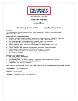 NOTICE OF POSITION
Lowbed Driver
Date of Posting: February 19, 2018 Apply By: February 23, 2018
Summary
The “Lowbed Driver “position transports heavy pieces of equipment to different locations including
jobsites and shop areas.
Essential Duties and Responsibilities
 Adhere to and follow all safety rules and regulations of MSHA/OSHA/DOT and Pennsy Supply, Inc.
 Conduct daily safety assignments (area inspections, pre-shifts, JSA’s, TRACK, etc.)
 Drive truck tractor with manual transmission and trailer to and from destination.
 Apply knowledge of commercial driving regulations and area roads.
 Maintain telephone and/or radio contact with supervisor to receive delivery instructions.
 Load and unload truck.
 Climb in and out of large machinery to operate and move heavy pieces of equipment.
 Inspect truck and supplies, such as tires, lights, brakes, gas, oil and water.
 Position, block and tie rope around items to secure cargo during transit.
 Other duties as assigned.
Education and/or Experience
 High school Diploma or equivalent.
 1-2 Years of experience required.
 Must possess a valid CDL, class A License, a clean MVR, and must pass a DOT physical.
 Must pass a drug screen and criminal background check.
 Knowledge of DOT and CDL regulations.
Shift: Dayshift, Monday-Friday. Must be able to work overtime, nights, and weekends as operationally necessary.
Supervisor(s): Paving Superintendent
Location: Various Jobsites
To Apply: Please apply online at jobs.oldcastle.com.
 
