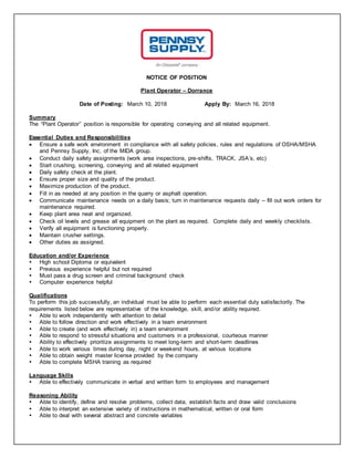 NOTICE OF POSITION
Plant Operator – Dorrance
Date of Posting: March 10, 2018 Apply By: March 16, 2018
Summary
The “Plant Operator” position is responsible for operating conveying and all related equipment.
Essential Duties and Responsibilities
 Ensure a safe work environment in compliance with all safety policies, rules and regulations of OSHA/MSHA
and Pennsy Supply, Inc, of the MIDA group.
 Conduct daily safety assignments (work area inspections, pre-shifts, TRACK, JSA’s, etc)
 Start crushing, screening, conveying and all related equipment
 Daily safety check at the plant.
 Ensure proper size and quality of the product.
 Maximize production of the product.
 Fill in as needed at any position in the quarry or asphalt operation.
 Communicate maintenance needs on a daily basis; turn in maintenance requests daily – fill out work orders for
maintenance required.
 Keep plant area neat and organized.
 Check oil levels and grease all equipment on the plant as required. Complete daily and weekly checklists.
 Verify all equipment is functioning properly.
 Maintain crusher settings.
 Other duties as assigned.
Education and/or Experience
 High school Diploma or equivalent
 Previous experience helpful but not required
 Must pass a drug screen and criminal background check
 Computer experience helpful
Qualifications
To perform this job successfully, an individual must be able to perform each essential duty satisfactorily. The
requirements listed below are representative of the knowledge, skill, and/or ability required.
 Able to work independently with attention to detail
 Able to follow direction and work effectively in a team environment
 Able to create (and work effectively in) a team environment
 Able to respond to stressful situations and customers in a professional, courteous manner
 Ability to effectively prioritize assignments to meet long-term and short-term deadlines
 Able to work various times during day, night or weekend hours, at various locations
 Able to obtain weight master license provided by the company
 Able to complete MSHA training as required
Language Skills
 Able to effectively communicate in verbal and written form to employees and management
Reasoning Ability
 Able to identify, define and resolve problems, collect data, establish facts and draw valid conclusions
 Able to interpret an extensive variety of instructions in mathematical, written or oral form
 Able to deal with several abstract and concrete variables
 