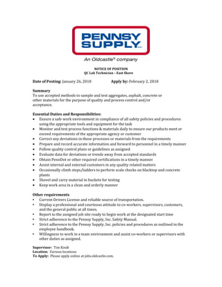 NOTICE OF POSITION
QC Lab Technician – East Shore
Date of Posting: January 26, 2018 Apply by: February 2, 2018
Summary
To use accepted methods to sample and test aggregates, asphalt, concrete or
other materials for the purpose of quality and process control and/or
acceptance.
Essential Duties and Responsibilities:
• Ensure a safe work environment in compliance of all safety policies and procedures
using the appropriate tools and equipment for the task
• Monitor and test process functions & materials daily to ensure our products meet or
exceed requirements of the appropriate agency or customer
• Correct any deviations in these processes or materials from the requirements
• Prepare and record accurate information and forward to personnel in a timely manner
• Follow quality control plans or guidelines as assigned
• Evaluate data for deviations or trends away from accepted standards
• Obtain PennDot or other required certifications in a timely manner
• Assist internal and external customers in any quality related matters
• Occasionally climb steps/ladders to perform scale checks on blacktop and concrete
plants
• Shovel and carry material in buckets for testing
• Keep work area in a clean and orderly manner
Other requirements
 Current Drivers License and reliable source of transportation.
 Display a professional and courteous attitude to co-workers, supervisors, customers,
and the general public at all times.
 Report to the assigned job site ready to begin work at the designated start time
 Strict adherence to the Pennsy Supply, Inc. Safety Manual.
 Strict adherence to the Pennsy Supply, Inc. policies and procedures as outlined in the
employee handbook.
 Willingness to work in a team environment and assist co-workers or supervisors with
other duties as assigned.
Supervisor: Tim Kindt
Location: Various locations
To Apply: Please apply online at jobs.oldcastle.com.
 