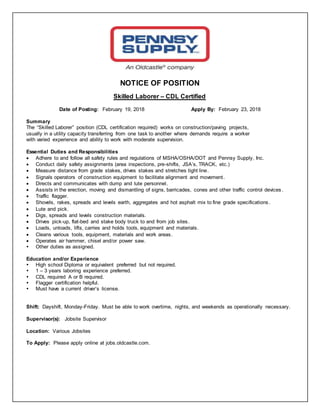 NOTICE OF POSITION
Skilled Laborer – CDL Certified
Date of Posting: February 19, 2018 Apply By: February 23, 2018
Summary
The “Skilled Laborer” position (CDL certification required) works on construction/paving projects,
usually in a utility capacity transferring from one task to another where demands require a worker
with varied experience and ability to work with moderate supervision.
Essential Duties and Responsibilities
 Adhere to and follow all safety rules and regulations of MSHA/OSHA/DOT and Pennsy Supply, Inc.
 Conduct daily safety assignments (area inspections, pre-shifts, JSA’s, TRACK, etc.)
 Measure distance from grade stakes, drives stakes and stretches tight line.
 Signals operators of construction equipment to facilitate alignment and movement.
 Directs and communicates with dump and lute personnel.
 Assists in the erection, moving and dismantling of signs, barricades, cones and other traffic control devices .
 Traffic flagger.
 Shovels, rakes, spreads and levels earth, aggregates and hot asphalt mix to fine grade specifications .
 Lute and pick.
 Digs, spreads and levels construction materials.
 Drives pick-up, flat-bed and stake body truck to and from job sites.
 Loads, unloads, lifts, carries and holds tools, equipment and materials.
 Cleans various tools, equipment, materials and work areas.
 Operates air hammer, chisel and/or power saw.
 Other duties as assigned.
Education and/or Experience
 High school Diploma or equivalent preferred but not required.
 1 – 3 years laboring experience preferred.
 CDL required A or B required.
 Flagger certification helpful.
 Must have a current driver’s license.
Shift: Dayshift, Monday-Friday. Must be able to work overtime, nights, and weekends as operationally necessary.
Supervisor(s): Jobsite Supervisor
Location: Various Jobsites
To Apply: Please apply online at jobs.oldcastle.com.
 
