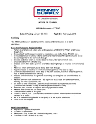 NOTICE OF POSITION
Utility/Maintenance – 2nd
Shift
Date of Posting: January 29, 2018 Apply By: February 2, 2018
Summary
The “Utility/Maintenance” position performs welding and maintenance of all plant
operations.
Essential Duties and Responsibilities
 Adhere to and follow all safety rules and regulations of MSHA/OSHA/DOT and Pennsy
Supply, Inc.
 Conduct daily safety assignments (area inspections, pre-shifts, JSA’s, TRACK, etc.).
 Conduct continual visual inspections (safety and mechanical) of the plant daily and assist
the plant operator in the plant walk through.
 Operate skid steer on an as needed basis to clean under conveyor belt lines.
 Clean all debris from catwalks daily.
 Grease, check drive belts, gear box oil and take bearing temps as required on maintenance
list.
 Mark bad rollers on the conveyors during daily walk through.
 Adjust scrapers as needed, or communicate to supervisor if not able to adjust.
 Communicate maintenance needs daily to the plant operator, lead man and/or supervisor.
Add all items to maintenance list daily.
 Prepare for maintenance assignments by creating tool and parts kits for work orders as
directed.
 Maintain efficient work environment – 5S organized truck, tools and parts room/areas,
Primary and Finish plant areas, etc.
 Be aware of time constraints. Jobs should be completed during scheduled hours
(communicate the need for help as needed prior to the start of task).
 Assistant plant operator as required with daily/operational duties.
 Must be able to weld and cut with a torch.
 Complete work orders as assigned.
 Clean up after all jobs. Jobs are not considered completed until the work area has been
cleaned of all debris.
 Fill in as needed at any position in the quarry or at the asphalt operations.
 Other duties as assigned.
Other Requirements
 High school Diploma or equivalent
 1-2 Years of experience
 Must pass a drug screen and criminal background check
 Current Pa driver’s license is required
 
