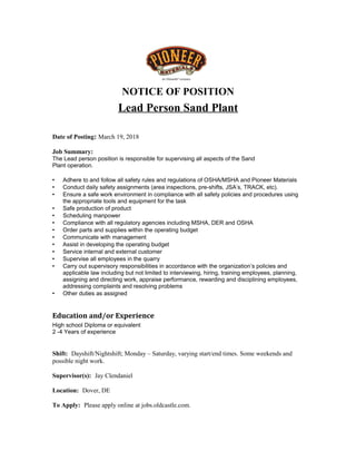 NOTICE OF POSITION
Lead Person Sand Plant
Date of Posting: March 19, 2018
Job Summary:
The Lead person position is responsible for supervising all aspects of the Sand
Plant operation.
 Adhere to and follow all safety rules and regulations of OSHA/MSHA and Pioneer Materials
 Conduct daily safety assignments (area inspections, pre-shifts, JSA’s, TRACK, etc).
 Ensure a safe work environment in compliance with all safety policies and procedures using
the appropriate tools and equipment for the task
 Safe production of product
 Scheduling manpower
 Compliance with all regulatory agencies including MSHA, DER and OSHA
 Order parts and supplies within the operating budget
 Communicate with management
 Assist in developing the operating budget
 Service internal and external customer
 Supervise all employees in the quarry
 Carry out supervisory responsibilities in accordance with the organization’s policies and
applicable law including but not limited to interviewing, hiring, training employees, planning,
assigning and directing work, appraise performance, rewarding and disciplining employees,
addressing complaints and resolving problems
 Other duties as assigned
Education and/or Experience
High school Diploma or equivalent
2 -4 Years of experience
Shift: Dayshift/Nightshift; Monday – Saturday, varying start/end times. Some weekends and
possible night work.
Supervisor(s): Jay Clendaniel
Location: Dover, DE
To Apply: Please apply online at jobs.oldcastle.com.
 