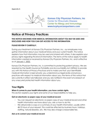 Appendix A
Notice of Privacy Practices
THIS NOTICE DESCRIBES HOW MEDICAL INFORMATION ABOUT YOU MAY BE USED AND
DISCLOSED AND HOW YOU CAN GET ACCESS TO THIS INFORMATION.
PLEASE REVIEW IT CAREFULLY.
During your treatment at Kansas City Physician Partners, Inc., our employees may
gather information about your medical history and your current health. This notice
explains how that information may be used and shared with others. It also explains your
privacy rights regarding this kind of information. The terms of this notice apply to health
information created or received by Kansas City Physician Partners, Inc. and is effective
as of January 1, 2022.
Kansas City Physician Partners, Inc. is committed to protecting patient privacy. We are
required by the Health Insurance Portability and Accountability Act (HIPAA) to provide
you with this Notice of Privacy Practices and to make sure that: your identifiable
medical information is kept private; you understand our legal duties and privacy
practices with respect to medical information about you; the terms of the notice that
are currently in effect are followed; and you are notified in the event of a breach of
any unsecured protected health information about you.
Your Rights
When it comes to your health information, you have certain rights.  
This section explains your rights and some of our responsibilities to help you.
Get an electronic or paper copy of your medical record
• You can request an electronic or paper copy of your medical record and other
health information we have about you. Ask us how to do this.
• We will provide a copy or a summary of your health information, usually within
48-72 hours of your request. This could be affected by business hours, holidays,
staffing, natural disasters, etc. We may also charge a reasonable fee.
Ask us to correct your medical record
 
