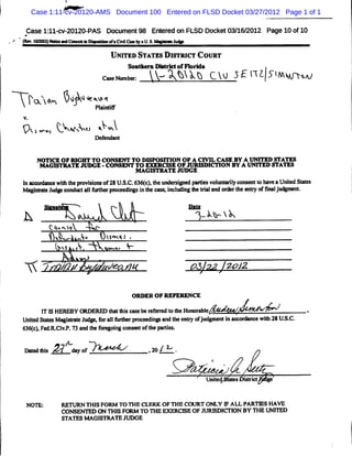 Case 1:11-cv-20120-AMS Document 100 Entered on FLSD Docket 03/27/2012 Page 1 of 1

         Case l: v-
         #
               ll< 20l20-
                        PAS Docum ent98 Ent ed on FLSD Docket03/ 2012 Page 10 of10
                                          er                   16/
     *                 .
.   ' ( .m : '' e C- - * D- t o .CMI W aU..
    ' > l )*''              e f     C-   S>                   1
                                                              *

                                          U NI STATZSm s cT C OURT
                                             TED        Tm
                                                 SoMt:ern n- ' ofFl rM a
                                                           '      o
                                        Csub: y-Xt kb cï 3f1 .5*.7w
                                         aNmœ $ ï -q 7?.. v .
                                          e                  1- 1
             ? ï- bé u Pl ,F
              <   -
                   l .wainti
                    k +
         V.
         9v -w t- vx t x
           z , k :x? bwï
                                      Def
                                        enalnt


               NoTl OF RI
                    c    GHT TO CONSKNT To DISPOSI ON OF A CM L CASK BY A UNI
                                                 TI                          TED A ATD
                M AGI R R R   E -CONSENT TO EM RCI OF WM O I I BY A UNI
                                                  R   =       W ON          TED W ATES
                                         M AG IO  R JUDGE
         I*** -*w1 tepo iin o 2 U.. 66c,h t i dN isv ln lcnetohv aUntdSae
         n >,M* 1 h rvs s f 8 SC.3 ()te t ee e oue y o snt ae i tts
                         o                 M-                       e
         Ma iut Jd e n aIM he p- -digsi teo > icMlgZetil n oœrh:mtyo 5Mlu- n.
           gs t up o dœt lf r      n nh * nl n       ra a d r t r f Jd t

                       *

         h                                                                 k%-yK
                      t:.m:q
                       x v V
                          . X
                            VS           ï ox ,
                                          3 1J
                           v $
                            r            wx . %
                                          .
                                  a

             yN            /             J

                                                  ORDER OF REFERENCE

                  I I HEREBY G DERED t * i œ eber f red t t HoY r bl
                  T S                hat s       e e r o he      a e                           .
         UntdS ae Ma - - J ,oral u rp e dn a dte* o j d me ti v œe ç wih2 U..
           i tt gi
            e             * f lf e M e ip n h * f u g n n           e t % SC.
         6 6 c, d . VP. 3a dt f g n cm- to tep ris
          3 () F KCi. 7 n he - oig r      f h ate .
                            t
                            v
              - zi
                 s    24 dy r
                          ao                           ,:/&'
                                                        2 .
                                                                                   c



                                                                           Unied
                                                                             t         s 'ki
                                                                                           d


         NOTE:             M TURN THI FORM TO THE CLERK OF THE CG J ONLY I ALL PARTY S HAVE
                                      S                            RT      F
                           CONSENTED ON THI FORM TO THE Em CI OF J I W I BY THE t I D
                                            S                  SE    IG RDI ON        W K
                           STATES M AGISTRATE JUX E
 