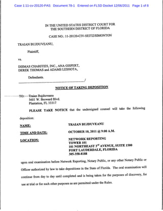 Case 1:11-cv-20120-PAS Document 78-1 Entered on FLSD Docket 12/06/2011 Page 1 of 8




                          IN THE UNITED STATES DISTRICT COURT FOR
                              THE SOUTHERN DISTRICT OF FLORIDA

                             CASE NO.: 11-20120-CIV-SEITZ/SIMONTON

  TRAIAN BUJDUVEANU,

           Plaintiff,

  vs.



  DISMAS CHARITIES, INC., ANA GISPERT,
  DEREK THOMAS and ADAMS LESHOTA,

            Defendants.



                                  NOTICE OF TAIONG DEPOSITION

  -TO:—Trajan Bujduveanu
       5601 W. Broward Blvd.
       Plantation, FL 33317

             PLEASE TAKE NOTICE that the undersigned counsel will take the following
   deposition:
   NAME;                                    TRAIAN BUJDUVEANU
   TTME AND DATE;                           OCTOBER 10,2011 @9:00 A.M.
   LOCATION:                                NETWORK REPORTING
   "                '                       TOWER 101
                                             101 NORTHEAST 3rd AVENUE, SUITE 1500
                                             FORT LAUDERDALE, FLORIDA
                                             305-358-8188

    upon oral examination before Network Reporting, Notary Public, or any other Notary Public or
    Officer authorized by law to take depositions in the State of Florida. The oral examination will
    continue from day to day until completed and is being taken for the purposes of discovery, for
       use at trial or for such other purposes as are permitted under the Rules.
 