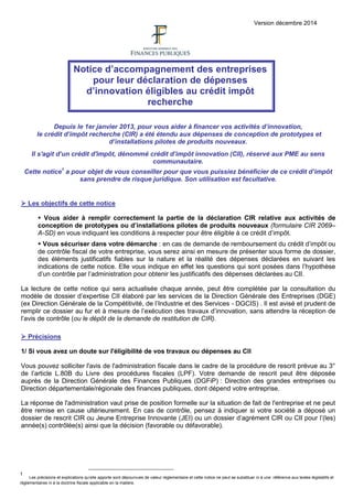 Version décembre 2014
Notice d’accompagnement des entreprises
pour leur déclaration de dépenses
d’innovation éligibles au crédit impôt
recherche
Depuis le 1er janvier 2013, pour vous aider à financer vos activités d’innovation,
le crédit d’impôt recherche (CIR) a été étendu aux dépenses de conception de prototypes et
d’installations pilotes de produits nouveaux.
Il s'agit d’un crédit d'impôt, dénommé crédit d’impôt innovation (CII), réservé aux PME au sens
communautaire.
Cette notice1
a pour objet de vous conseiller pour que vous puissiez bénéficier de ce crédit d’impôt
sans prendre de risque juridique. Son utilisation est facultative.
 Les objectifs de cette notice
 Vous aider à remplir correctement la partie de la déclaration CIR relative aux activités de
conception de prototypes ou d’installations pilotes de produits nouveaux (formulaire CIR 2069–
A-SD) en vous indiquant les conditions à respecter pour être éligible à ce crédit d’impôt.
 Vous sécuriser dans votre démarche : en cas de demande de remboursement du crédit d’impôt ou
de contrôle fiscal de votre entreprise, vous serez ainsi en mesure de présenter sous forme de dossier,
des éléments justificatifs fiables sur la nature et la réalité des dépenses déclarées en suivant les
indications de cette notice. Elle vous indique en effet les questions qui sont posées dans l’hypothèse
d’un contrôle par l’administration pour obtenir les justificatifs des dépenses déclarées au CII.
La lecture de cette notice qui sera actualisée chaque année, peut être complétée par la consultation du
modèle de dossier d’expertise CII élaboré par les services de la Direction Générale des Entreprises (DGE)
(ex Direction Générale de la Compétitivité, de l’Industrie et des Services - DGCIS) . Il est avisé et prudent de
remplir ce dossier au fur et à mesure de l’exécution des travaux d’innovation, sans attendre la réception de
l’avis de contrôle (ou le dépôt de la demande de restitution de CIR).
 Précisions
1/ Si vous avez un doute sur l'éligibilité de vos travaux ou dépenses au CII
Vous pouvez solliciter l'avis de l'administration fiscale dans le cadre de la procédure de rescrit prévue au 3°
de l’article L.80B du Livre des procédures fiscales (LPF). Votre demande de rescrit peut être déposée
auprès de la Direction Générale des Finances Publiques (DGFiP) : Direction des grandes entreprises ou
Direction départementale/régionale des finances publiques, dont dépend votre entreprise.
La réponse de l'administration vaut prise de position formelle sur la situation de fait de l'entreprise et ne peut
être remise en cause ultérieurement. En cas de contrôle, pensez à indiquer si votre société a déposé un
dossier de rescrit CIR ou Jeune Entreprise Innovante (JEI) ou un dossier d’agrément CIR ou CII pour l’(les)
année(s) contrôlée(s) ainsi que la décision (favorable ou défavorable).
1
Les précisions et explications qu’elle apporte sont dépourvues de valeur réglementaire et cette notice ne peut se substituer ni à une référence aux textes législatifs et
réglementaires ni à la doctrine fiscale applicable en la matière.
 