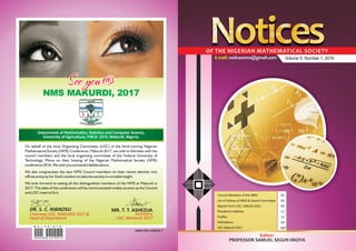 Volume 5, Number 1, 2016
Editor:
PROFESSOR SAMUEL SEGUN OKOYA
OF THE NIGERIAN MATHEMATICAL SOCIETY
Council Members of the NMS
List of Fellows of NMS & Award Committee
Reports from LOC, UNILAG 2015
Profiles
Felicitations
LOC Makurdi 2017
President’s Address
05
06
09
12
30
B/P
11
E-mail: noticesnms@gmail.com
NMS MAKURDI, 2017
On behalf of the local Organizing Committee (LOC) of the forth-coming Nigerian
Mathematical Society (NMS) Conference, Makurdi 2017, we wish to felicitate with the
council members and the local organizing committee of the Federal University of
Technology, Minna on their hosting of the Nigerian Mathematical Society (NMS)
conference 2016. We wish you successful deliberations.
We also congratulate the new NMS Council members on their recent election into
offices and pray for God's wisdom to take the society to enviable height.
We look forward to seeing all the distinguished members of the NMS at Makurdi in
2017. The date of the conference will be communicated widely as soon as the Council
and LOC meet to fix it.
See you @See you @
DR. S. C. NWAOSU
Chairman LOC, MAKURDI 2017 &
Head of Department
MR. T. T. ASHEZUA
Secretary,
LOC, Markurdi 2017
Department of Mathematics, Statistics and Computer Science,
University of Agriculture, P.M.B. 2373, Makurdi, Nigeria.
MKJ PRINTS
M K J P R I N T S :
08059305866, 08174201712
ISSN 978-31635-0-7
 