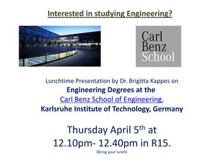 Interested in studying Engineering?




 Lunchtime Presentation by Dr. Brigitta Kappes on
        Engineering Degrees at the
      Carl Benz School of Engineering,
Karlsruhe Institute of Technology, Germany

      Thursday April 5th at
   12.10pm- 12.40pm in R15.
                   (Bring your lunch)
 