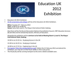 Education UK
                                                            2012
                                                       Exhibition
•   Education UK 2012 Exhibition
•   32 UK universities and colleges will be at the Education UK 2012 Exhibition.
    When: Tuesday 21st February 2012
    Time: 13:00 hrs to 19:00 hrs
    Venue: Sutra Hall, Level 4, The Rizqun International Hotel, Gadong
    Also there will be the Brunei Darussalam National Accreditation Council, CfBT Education Services
    (B) Sdn Bhd and the Scholarship Section, Ministry of Education.
    Alongside the exhibition will be seminars to be held at Meeting Room 4, Level 4, The Rizqun
    International Hotel, Gadong.
    14:30 hrs to 15:15 hrs - Studying Science in the UK
    15:30 hrs to 16:15 hrs - Studying in Scotland
    16:30 hrs to 17:15 hrs - Engineering in the UK
•   Pre-register (http://bn.edukexhibitions.org/) before the 21 February 2012 and attend the
    exhibition, you may win an iPod Touch 32GB or other lucky prizes
•   The HE faculty will be running transport to this event. Details available soon.
 