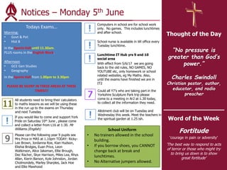 Archbishop Holgate’s School
VALUES – CARE - ACHIEVEMENT
Notices – Monday 5th June
Thought of the Day
“No pressure is
greater than God’s
power.”
Charles Swindoll
Christian pastor, author,
educator, and radio
preacher
Word of the Week
Fortitude
‘courage in pain or adversity’
'The best way to respond to acts
of terror or those who might try
to bring us down is to show
great fortitude'
Lunchtime IT Hub yrs 9 and 10
social area
With effect from 5/6/17 we are going
back to the old rules, NO GAMES, NO
YOUTUBE etc, only homework or school
related websites, eg My Maths. Also,
until the exams have finished we are in
IT2
Could all Y7’s who are taking part in the
Yorkshire Sculpture Park trip please
come to a meeting in Ar2 at 1.30 today,
to collect all the information they need.
Allotment club will be on Tuesday and
Wednesday this week. Meet the teachers in
the spiritual garden at 1.25 ish.
If you would like to come and support York
Pride on Saturday 10th June , please come
and collect a letter from L16 at 1:30. Mr
Williams (English)
Computers in school are for school work
only. No games. This includes lunchtimes
and after school.
School nurse is available in Wl office every
Tuesday lunchtime.
Todays Exams…
Morning:
• Govt & Pol:
• Hist B
In the Sports Hall until 11.30am.
PLUS rooms in the English Block.
Afternoon
• GCE Gen Studies
• Geography
In the Sports Hall from 1.00pm to 3.30pm
PLEASE BE SILENT IN THESE AREAS AT THESE
TIMES!!!
School Uniform
• No trainers allowed in the school
building.
• If you borrow shoes, you CANNOT
change back at break and
lunchtimes.
• No Alternative jumpers allowed.
Please can the following year 9 pupils see
Mrs Price in MA5 at 1.10pm TODAY: Ricky-
Lee Brown, Jordanna Roe, Kian Hudson,
Elishia Bridges, Euan Price, Leon
Watkinson, Alice Jakeman, Ellie Brough,
Dec Racher, Skye Harrison, Miles Lea, Rhys
Allan, Kierin Barson, Kyle Johnston, Jordan
Cholmondely, Marley Sharples, Jack Hoe
and Ellie Mawhood
All students need to bring their calculators
to maths lessons as we will be using these
in the run up to the exams on Thursday
and next Tuesday
 