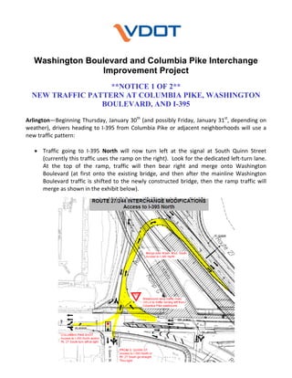 Washington Boulevard and Columbia Pike Interchange
Improvement Project
**NOTICE 1 OF 2**
NEW TRAFFIC PATTERN AT COLUMBIA PIKE, WASHINGTON
BOULEVARD, AND I-395
 
th

Arlington—Beginning Thursday, January 30  (and possibly Friday, January 31st, depending on 
weather),  drivers  heading  to  I‐395  from  Columbia  Pike  or  adjacent  neighborhoods  will  use  a 
new traffic pattern: 
 
 Traffic  going  to  I‐395  North  will  now  turn  left  at  the  signal  at  South  Quinn  Street 
(currently this traffic uses the ramp on the right).  Look for the dedicated left‐turn lane.   
At  the  top  of  the  ramp,  traffic  will  then  bear  right  and  merge  onto  Washington 
Boulevard  (at  first  onto  the  existing  bridge,  and  then  after  the  mainline  Washington 
Boulevard  traffic  is  shifted  to  the  newly  constructed  bridge,  then  the  ramp  traffic  will 
merge as shown in the exhibit below).  

 