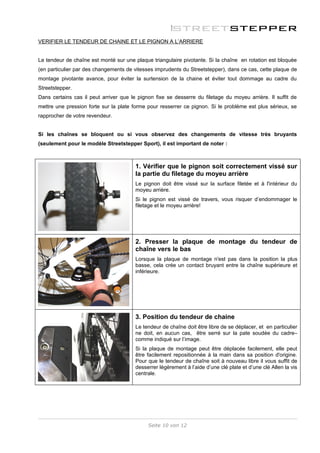 VERIFIER LE TENDEUR DE CHAINE ET LE PIGNON A L’ARRIERE


Le tendeur de chaîne est monté sur une plaque triangulaire pivotante. Si la chaîne en rotation est bloquée
(en particulier par des changements de vitesses imprudents du Streetstepper), dans ce cas, cette plaque de
montage pivotante avance, pour éviter la surtension de la chaine et éviter tout dommage au cadre du
Streetstepper.
Dans certains cas il peut arriver que le pignon fixe se desserre du filetage du moyeu arrière. Il suffit de
mettre une pression forte sur la plate forme pour resserrer ce pignon. Si le problème est plus sérieux, se
rapprocher de votre revendeur.


Si les chaînes se bloquent ou si vous observez des changements de vitesse très bruyants
(seulement pour le modèle Streetstepper Sport), il est important de noter :



                                        1. Vérifier que le pignon soit correctement vissé sur
                                        la partie du filetage du moyeu arrière
                                        Le pignon doit être vissé sur la surface filetée et à l'intérieur du
                                        moyeu arrière.
                                        Si le pignon est vissé de travers, vous risquer d’endommager le
                                        filetage et le moyeu arrière!




                                        2. Presser la plaque de montage du tendeur de
                                        chaîne vers le bas
                                        Lorsque la plaque de montage n'est pas dans la position la plus
                                        basse, cela crée un contact bruyant entre la chaîne supérieure et
                                        inférieure.




                                        3. Position du tendeur de chaine
                                        Le tendeur de chaîne doit être libre de se déplacer, et en particulier
                                        ne doit, en aucun cas, être serré sur la pate soudée du cadre–
                                        comme indiqué sur l’image.
                                        Si la plaque de montage peut être déplacée facilement, elle peut
                                        être facilement repositionnée à la main dans sa position d'origine.
                                        Pour que le tendeur de chaîne soit à nouveau libre il vous suffit de
                                        desserrer légèrement à l’aide d’une clé plate et d’une clé Allen la vis
                                        centrale.




                                             Seite 10 von 12
 