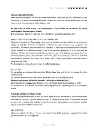 RÉPARATIONS ET SERVICES
Effectuer des réparations ou des travaux d'intérêt uniquement sur les parties que vous connaissez, en vous
référant sur la technique de réparation, habituelle, des VTT connus sous le nom de Moutainbikes (pour les
roues, rayons, freins, dérailleurs, chaîne, pédalier, etc.)


Ne pas ouvrir la partie « rotor » du Streetstepper ! Laisser toutes les réparations des pièces
spécifiques du Streetstepper au vendeur!
Des tentatives de réparation incorrecte peuvent entraîner la résiliation de la garantie!


PROTECTION CONTRE LA CORROSION ET LES INTEMPERIES
Tous les composants des Streetsteppers sont pour une utilisation normale, réalisés par un revêtement
spécial de protection contre les intempéries (revêtement du cadre peinture époxy, anodisation des
accessoires). En violation grave de cette couche protectrice, la résistance aux intempéries de ce composant
ne fera plus effet et devra être remplacées. Le sel de voirie en hiver, à l'extérieur ou le stockage dans des
conditions humides peut réduire considérablement, la durée de vie de certains composants. Pour une
meilleure protection, poser sur le cadre et les composants, après chaque nettoyage, une cire de protection.
Les chaînes et l’ensemble des platines, de la partie « rotor » doivent être entretenus avec des lubrifiants
classiques pour chaine.
Ne jamais graisser les mâchoires de frein et les flancs des roues!


NETTOYAGE
Ne pas utiliser un nettoyeur haute pression! Son jet d'eau dure peut détruire les parties des joints
d’étanchéités!
Pour enlever la grosse saleté utiliser un jet à grande eau douce ou une brosse de voiture.
Après un nettoyage en profondeur, toutes les chaînes doivent être lubrifiées !
La fonction du Streetstepper peut être gravement affectée par des chaînes rouillées ou raide!
Il est recommandé de protéger le cadre et les autres composants avec une cire de protection ou du lubrifiant
adapté.


CADRE ET BRAS DES PLATES FORMES
Vérifiez périodiquement le cadre, le bras des plates formes et toutes les fissures au niveau des soudures,
des bosses et des éclats - surtout après une chute. Si toutefois vous découvrez une anomalie suspecte,
prévenir votre revendeur. Les violations graves du revêtement de protection du streetstepper (peinture
époxy) doivent être immédiatement réparées.


LES RESSORTS
Les grands ressorts noirs doivent être, au niveau des anneaux, huilés ou graissés régulièrement, car cela
pourrait conduire à des bruits agaçants.




                                                 Seite 11 von 12
 
