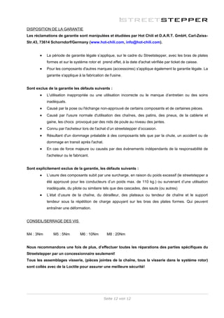 DISPOSITION DE LA GARANTIE
Les réclamations de garantie sont manipulées et étudiées par Hot Chili et D.A.R.T. GmbH, Carl-Zeiss-
Str.43, 73614 Schorndorf/Germany (www.hot-chili.com, info@hot-chili.com).


       •   La période de garantie légale s’applique, sur le cadre du Streetstepper, avec les bras de plates
           formes et sur le système rotor et prend effet, à la date d'achat vérifiée par ticket de caisse.
       •   Pour les composants d'autres marques (accessoires) s'applique également la garantie légale. La
           garantie s'applique à la fabrication de l'usine.


Sont exclus de la garantie les défauts suivants :
       •   L'utilisation inappropriée ou une utilisation incorrecte ou le manque d’entretien ou des soins
           inadéquats.
       •   Causé par la pose ou l'échange non-approuvé de certains composants et de certaines pièces.
       •   Causé par l'usure normale d'utilisation des chaînes, des patins, des pneus, de la cablerie et
           gaine, les chocs provoqué par des nids de poule au niveau des jantes.
       •   Connu par l'acheteur lors de l'achat d’un streetstepper d’occasion.
       •   Résultant d'un dommage préalable à des composants tels que par la chute, un accident ou de
           dommage en transit après l'achat.
       •   En cas de force majeure ou causés par des événements indépendants de la responsabilité de
           l'acheteur ou le fabricant.


Sont explicitement exclus de la garantie, les défauts suivants :
       •   L’usure des composants subit par une surcharge, en raison du poids excessif (le streetstepper a
           été approuvé pour les conducteurs d’un poids max. de 110 kg.) ou survenant d’une utilisation
           inadéquate, du pilote ou similaire tels que des cascades, des sauts (ou autres)
       •   L’état d’usure de la chaîne, du dérailleur, des plateaux ou tendeur de chaîne et le support
           tendeur sous la répétition de charge appuyant sur les bras des plates formes. Qui peuvent
           entraîner une déformation.


CONSEIL/SERRAGE DES VIS


M4 : 3Nm       M5 : 5Nm         M6 : 10Nm        M8 : 20Nm


Nous recommandons une fois de plus, d’effectuer toutes les réparations des parties spécifiques du
Streetstepper par un concessionnaire seulement!
Tous les assemblages visserie, (pièces jointes de la chaîne, tous la visserie dans le système rotor)
sont collés avec de la Loctite pour assurer une meilleure sécurité!




                                               Seite 12 von 12
 