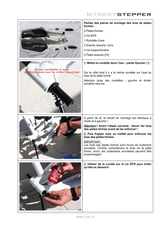 Parties des pièces de montage des bras de plates
     formes :
     2 Plates formes
     2 Vis BTR
     1 Rondelle d’axe
     2 Grands ressorts noirs
     4 Vis support/chaine
     2 Petits ressorts (Fil)

     1. Mettre la rondelle dans l’axe – partie Gauche ( !)


     Sur le côté droit il y a la même rondelle sur l’axe du
     bras de la plate forme.
     Attention pose des rondelles - gauche et droite-
     symétrie vers soi.




     A partir de là, le travail de montage est identique à
     droite et à gauche !
     Attention ! Avant l’étape suivante : élever les bras
     des plates formes avant de les enfoncer !
     2. Puis frapper avec un maillet pour enfoncer les
     bras des plates formes
     IMPORTANT :
     Les bras des plates formes sont munis de roulement
     annulaire. Centrer correctement le bras de la plate
     forme, sinon, les roulements annulaires peuvent être
     endommagés!


     3. Utiliser de la Loctite sur la vis BTR pour éviter
     qu’elle se desserre.




Seite 3 von 12
 