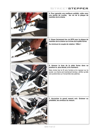 4. Pour garantie une meilleure solidité, coller avec
     une pointe de Loctite, les vis de la plaque de
     maintien de la chaine




     5. Visser fermement les vis BTR avec la plaque de
     maintien de la chaine sur le bras de la plate forme
     Au minimum le couple de rotation: 10Nm !




     6. Amener le bras de la plate forme dans sa
     position la plus élevée, et le maintenir.
     Main droite tirer le fil vers l’arrière et le reposer sur la
     poulie .La chaine est maintenant tendue, vérifier qu’elle
     soit positionnée sur l’ensemble des platines.




     7. Accrocher le grand ressort noir. Graisser au
     préalable, les anneaux du ressort.




Seite 4 von 12
 