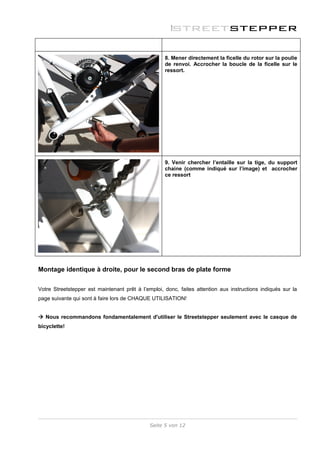 8. Mener directement la ficelle du rotor sur la poulie
                                                    de renvoi. Accrocher la boucle de la ficelle sur le
                                                    ressort.




                                                    9. Venir chercher l’entaille sur la tige, du support
                                                    chaine (comme indiqué sur l’image) et accrocher
                                                    ce ressort




Montage identique à droite, pour le second bras de plate forme


Votre Streetstepper est maintenant prêt à l’emploi, donc, faites attention aux instructions indiqués sur la
page suivante qui sont à faire lors de CHAQUE UTILISATION!


 Nous recommandons fondamentalement d'utiliser le Streetstepper seulement avec le casque de
bicyclette!




                                              Seite 5 von 12
 