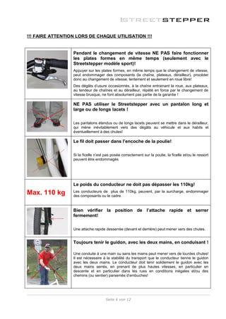 !!! FAIRE ATTENTIO N LORS DE CHAQUE UTILISATION !!!


                  Pendant le changement de vitesse NE PAS faire fonctionner
                  les plates formes en même temps (seulement avec le
                  Streetstepper modèle sport)!
                  Appuyer sur les plates formes, en même temps que le changement de vitesse,
                  peut endommager des composants (la chaîne, plateaux, dérailleur), procéder
                  donc au changement de vitesse, lentement et seulement en roue libre!
                  Des dégâts d’usure occasionnés, à la chaîne entrainant la roue, aux plateaux,
                  au tendeur de chaînes et au dérailleur, répété en force par le changement de
                  vitesse brusque, ne font absolument pas partie de la garantie !

                  NE PAS utiliser le Streetstepper avec un pantalon long et
                  large ou de longs lacets !

                  Les pantalons étendus ou de longs lacets peuvent se mettre dans le dérailleur,
                  qui mène inévitablement vers des dégâts au véhicule et aux habits et
                  éventuellement à des chutes!

                  Le fil doit passer dans l’encoche de la poulie!

                  Si la ficelle n’est pas posée correctement sur la poulie, la ficelle et/ou le ressort
                  peuvent être endommagés




                  Le poids du conducteur ne doit pas dépasser les 110kg!
Max. 110 kg       Les conducteurs de plus de 110kg, peuvent, par la surcharge, endommager
                  des composants ou le cadre


                  Bien vérifier la position de l’attache rapide et serrer
                  fermement!

                  Une attache rapide desserrée (devant et derrière) peut mener vers des chutes.


                  Toujours tenir le guidon, avec les deux mains, en conduisant !

                  Une conduite à une main ou sans les mains peut mener vers de lourdes chutes!
                  Il est nécessaire à la stabilité du transport que le conducteur tienne le guidon
                  avec les deux mains. Le conducteur doit tenir solidement le guidon avec les
                  deux mains serrés, en prenant de plus hautes vitesses, en particulier en
                  descente et en particulier dans les rues en conditions inégales et/ou des
                  chemins (ou sentier) parsemés d’embuches!




                                      Seite 6 von 12
 