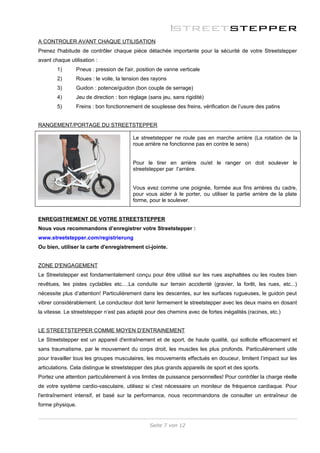 A CONTROLER AVANT CHAQUE UTILISATION
Prenez l'habitude de contrôler chaque pièce détachée importante pour la sécurité de votre Streetstepper
avant chaque utilisation :
        1)      Pneus : pression de l'air, position de vanne verticale
        2)      Roues : le voile, la tension des rayons
        3)      Guidon : potence/guidon (bon couple de serrage)
        4)      Jeu de direction : bon réglage (sans jeu, sans rigidité)
        5)      Freins : bon fonctionnement de souplesse des freins, vérification de l’usure des patins


RANGEMENT/PORTAGE DU STREETSTEPPER

                                         Le streetstepper ne roule pas en marche arrière (La rotation de la
                                         roue arrière ne fonctionne pas en contre le sens)


                                         Pour le tirer en arrière ou/et le ranger on doit soulever le
                                         streetstepper par l’arrière.


                                         Vous avez comme une poignée, formée aux fins arrières du cadre,
                                         pour vous aider à le porter, ou utiliser la partie arrière de la plate
                                         forme, pour le soulever.


ENREGISTREMENT DE VOTRE STREETSTEPPER
Nous vous recommandons d’enregistrer votre Streetstepper :
www.streetstepper.com/registrierung
Ou bien, utiliser la carte d'enregistrement ci-jointe.


ZONE D'ENGAGEMENT
Le Streetstepper est fondamentalement conçu pour être utilisé sur les rues asphaltées ou les routes bien
revêtues, les pistes cyclables etc.…La conduite sur terrain accidenté (gravier, la forêt, les rues, etc...)
nécessite plus d’attention! Particulièrement dans les descentes, sur les surfaces rugueuses, le guidon peut
vibrer considérablement. Le conducteur doit tenir fermement le streetstepper avec les deux mains en dosant
la vitesse. Le streetstepper n’est pas adapté pour des chemins avec de fortes inégalités (racines, etc.)


LE STREETSTEPPER COMME MOYEN D’ENTRAINEMENT
Le Streetstepper est un appareil d'entraînement et de sport, de haute qualité, qui sollicite efficacement et
sans traumatisme, par le mouvement du corps droit, les muscles les plus profonds. Particulièrement utile
pour travailler tous les groupes musculaires, les mouvements effectués en douceur, limitent l’impact sur les
articulations. Cela distingue le streetstepper des plus grands appareils de sport et des sports.
Portez une attention particulièrement à vos limites de puissance personnelles! Pour contrôler la charge réelle
de votre système cardio-vasculaire, utilisez si c'est nécessaire un moniteur de fréquence cardiaque. Pour
l'entraînement intensif, et basé sur la performance, nous recommandons de consulter un entraîneur de
forme physique.


                                                Seite 7 von 12
 