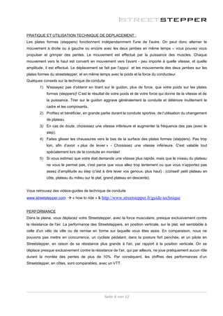 PRATIQUE ET UTILISATION TECHNIQUE DE DEPLACEMENT :
Les plates formes (steppers) fonctionnent indépendamment l'une de l'autre. On peut donc alterner le
mouvement à droite ou à gauche ou encore avec les deux jambes en même temps – vous pouvez vous
propulser et grimper des pentes. Le mouvement est effectué par la puissance des muscles. Chaque
mouvement vers le haut est converti en mouvement vers l'avant - peu importe à quelle vitesse, et quelle
amplitude, il est effectué. Le déplacement se fait par l’appui et les mouvements des deux jambes sur les
plates formes du streetstepper, et en même temps avec le poids et la force du conducteur.
Quelques conseils sur la technique de conduite
        1) N'essayez pas d’obtenir en tirant sur le guidon, plus de force, que votre poids sur les plates
            formes (steppers)! C’est le résultat de votre poids et de votre force qui donne de la vitesse et de
            la puissance. Tirer sur le guidon aggrave généralement la conduite et détériore inutilement le
            cadre et les composants.
        2) Profitez et bénéficier, en grande partie durant la conduite sportive, de l’utilisation du changement
            de plateau.
        3) En cas de doute, choisissez une vitesse inférieure et augmenter la fréquence des pas (avec le
            step).
        4) Faites glisser les chaussures vers le bas de la surface des plates formes (steppers). Pas trop
            loin, afin d’avoir « plus de levier » - Choisissez une vitesse inférieure. C'est valable tout
            spécialement lors de la conduite en montée!
        5) Si vous estimez que votre état demande une vitesse plus rapide, mais que le niveau du plateau
            ne vous le permet pas, c'est parce que vous allez trop lentement ou que vous n’apportez pas
            assez d’amplitude au step (c'est à dire lever vos genoux, plus haut) : (conseil! petit plateau en
            côte, plateau du milieu sur le plat, grand plateau en descente).


Vous retrouvez des vidéos-guides de technique de conduite
www.streetstepper.com  « how to ride » & http://www.streetstepper.fr/guide-technique


PERFORMANCE
Dans la plaine, vous déplacez votre Streetstepper, avec la force musculaire, presque exclusivement contre
la résistance de l'air. La performance des Streetsteppers, en position verticale, sur le plat, est semblable à
celle d'un vélo de ville ou de remise en forme sur laquelle vous êtes assis. En comparaison, nous ne
pouvons pas mettre en concurrence, un cycliste pédalant, dans la posture fort penchée, et un pilote en
Streetstepper, en raison de sa résistance plus grande à l'air, par rapport à la position verticale. On se
déplace presque exclusivement contre la résistance de l'air, qui par ailleurs, ne joue pratiquement aucun rôle
durant la montée des pentes de plus de 10%. Par conséquent, les chiffres des performances d’un
Streetstepper, en côtes, sont comparables, avec un VTT.




                                               Seite 8 von 12
 