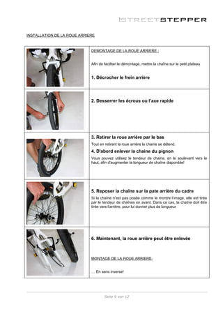INSTALLATION DE LA ROUE ARRIERE



                             DEMONTAGE DE LA ROUE ARRIERE :


                             Afin de faciliter le démontage, mettre la chaîne sur le petit plateau


                             1. Décrocher le frein arrière




                             2. Desserrer les écrous ou l’axe rapide




                             3. Retirer la roue arrière par le bas
                             Tout en retirant la roue arrière la chaine se détend.
                             4. D'abord enlever la chaine du pignon
                             Vous pouvez utilisez le tendeur de chaine, en le soulevant vers le
                             haut, afin d'augmenter la longueur de chaîne disponible!




                             5. Reposer la chaîne sur la pate arrière du cadre
                             Si la chaîne n’est pas posée comme le montre l’image, elle est tirée
                             par le tendeur de chaînes en avant. Dans ce cas, la chaîne doit être
                             tirée vers l’arrière, pour lui donner plus de longueur




                             6. Maintenant, la roue arrière peut être enlevée



                             MONTAGE DE LA ROUE ARRIERE:


                             … En sens inverse!




                                     Seite 9 von 12
 