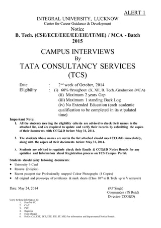 ALERT 1
INTEGRAL UNIVERSITY, LUCKNOW
Center for Career Guidance & Development
Notice
B. Tech. (CSE/ECE/EEE/EE/EIE/IT/ME) / MCA - Batch
2015
CAMPUS INTERVIEWS
By
TATA CONSULTANCY SERVICES
(TCS)
Date : 2nd week of October, 2014
Eligibility : (i) 60% throughout (X, XII, B. Tech. /Graduation /MCA)
(ii) Maximum 2 years Gap
(iii) Maximum 1 standing Back Log
(iv) No Extended Education (each academic
qualification to be completed in its stipulated
time)
Important Note:
1. All the students meeting the eligibility criteria are advised to check their names in the
attached list, and are required to update and verify their records by submitting the copies
of their documents with CCG&D before May 31, 2014.
2. The students whose names are not in the list attached should meet CCG&D immediately,
along with the copies of their documents before May 31, 2014.
3. Students are advised to regularly check their Emails & CCG&D Notice Boards for any
updation and Information about Registration process on TCS Campus Portal.
Students should carry following documents:
 University I-Card
 Resume (2 copies)
 Recent passport size Professionally snapped Colour Photographs (4 Copies)
 All original and photocopy of certificates & mark sheets (Class 10th to B. Tech. up to V semester)
Date: May 24, 2014 (RP Singh)
Commander (IN Retd)
Director (CCG&D)
Copy for kind information to:
1. Hon’ble VC
2. CAC
3. PVC
4. Registrar
5. Dean (Engg.)
6. HoDs (CA, CSE, ECE, EEE, EIE, IT, ME) For information and departmental Notice Boards.
 