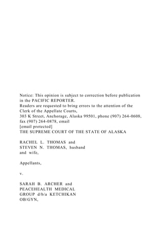 Notice: This opinion is subject to correction before publication
in the PACIFIC REPORTER.
Readers are requested to bring errors to the attention of the
Clerk of the Appellate Courts,
303 K Street, Anchorage, Alaska 99501, phone (907) 264-0608,
fax (907) 264-0878, email
[email protected]
THE SUPREME COURT OF THE STATE OF ALASKA
RACHEL L. THOMAS and
STEVEN N. THOMAS, husband
and wife,
Appellants,
v.
SARAH B. ARCHER and
PEACEHEALTH MEDICAL
GROUP d/b/a KETCHIKAN
OB/GYN,
 