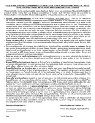CLIENT NOTICE REGARDING REQUIREMENTS TO PRESERVE EVIDENCE, GUIDELINES REGARDING SPOLIATION, CAREFUL
USE OF ELECTRONIC DEVICES, AND POTENTIAL IMPACT ON ATTORNEY-CLIENT PRIVILEGE
Please note that the law has recently changed to require all parties to litigation, or even just people aware of the potential for litigation, to
protect all potential evidence from being destroyed, erased/deleted, or modified. Such information includes, but is not limited to,
Electronically Stored Information (ESI). Please read these guidelines carefully and check with us with any questions you may have.
 You have a duty to preserve evidence. O.C.G.A. §24-14-22 and Chapman v. Auto Owners Ins. Co., 220 Ga.App. 539 (1996) require
that you refrain from altering, destroying or concealing any evidence (whether in electronic or hard copy form) that may relate to issues
raised (or likely to be raised) in your case. Sanctions for destruction of potential evidence, even if unintentional, can be severe, such as
monetary fines, the Court prohibiting you from presenting certain evidence, or deciding issues without your input. The materials to be
preserved include, but are not limited to: (1) e-mail and attached files including stored, deleted, sent or received mail from any and all e-
mail accounts held in your name or to which you have or had access; (2) all information, records and data on, in or with regard to any
computer owned by you or to which you have or had access; (3) hard drives, flash drives, thumb drives, CDs, DVDs, virtual clouds, or
any other data storage programs, units or devices, as well as any online or wireless data storage accounts in your name or to which you
have or had access; (4) all information, records and data with regard to telephone usage, including, but not limited to, text messages;
and (5) all internet websites operated, accessed and/or used by you, and any associated accounts, including, but not limited to, any mail,
instant messaging functionality, images, video, audio, documents, browsing history or other content in any media format.
 Change your passwords to all computers, cell phones/smartphones, tablets/iPads, email accounts, social media websites, financial
account websites, and merchant websites, to new, secure passwords that the opposing party will not be able to guess. But do not delete
anything from any of these.
 Do not accept a computer, cell phone/smart phone, tablet/iPad as a gift, as it could have pre-installed spyware or keyloggers. Do not
leave any such devices unattended or lend them to anyone. Beware of opening e-greeting cards or suspicious attachments or website
links which could secretly install spyware on your device. Hardware keyloggers can be undetectable by security software, and may take
many forms such as USB devices, keyboard overlays, and innocent-looking plugs connected to computer cables. Spyware and
keyloggers on such devices is becoming a massive problem.
 Do not use spyware or install any keyloggers or other such surveillance programs on any devices belonging to the other party, or
employ anyone else to do so, and do not attempt to guess any of their passwords to access anything of theirs that is password
protected.
 Beware of GPS/location tracking services such as “find my iPhone” or cloud-based services which may show your location through
your phone or tablet, particularly if connected to a virtual cloud. You may be able to disable such services through settings, or you may
want to call you r cell phone service provider to have such services disabled.
 Be careful of anything you do, write or post on any media or websites going forward (even Snapchat photos may be forensically
recoverable), but do not attempt to “clean up” your accounts such as Facebook. That is spoliation and can result in sanctions against
you. You can preserve your Facebook information with the “download my data” feature on their website. Do educate yourself about the
privacy settings and features on social media sites, before you do, write or post anything, think about what a Judge would think if they
eventually see it.
 If you suffer a hardware failure, please let us know right away, so we may notify opposing counsel, and do not dispose of the
damaged hardware until you are specifically authorized to do so. This applies to cell phones, computers, hard drives, tablets/iPads,
iPods/music players, thumb/flash/portable drives, media storage devices, GPS devices, security systems, digital audio and/or video
recorders, etc. If you are uncertain about whether you need to preserve something, err on the side of caution and save it.
 Our communications are protected by the attorney-client privilege. However, if you discuss our communications with a third party, or if
you forward any emails or communications from our law firm to any third party, you may effectively waive the attorney-client privilege
and our communications may then become subject to discovery by your spouse. Likewise, if you communicate with us using a device or
network owned or operated by your employer or any third person or on a public computer, or on a computer to which other family
members have access, there is also a risk of waiver of the attorney-client privilege. Please take care with your communications, and
refrain from disclosing our communications to any third party unless you discuss it with us first.
 The law now requires that we make you aware of these responsibilities to preserve evidence as set forth above until the conclusion of
your case. The Courts take these responsibilities seriously, and it is important that you do too! Taking care to comply with them right
away can protect you from serious sanctions by the Court.
Received and Understood By: Notice Provided And Explained By:
__________________________ Warner, Bates, McGough, McGinnis & Portnoy
_____________ (Client Name)
__________________________ __________________________
Date Traci A. Weiss, Esq.
 