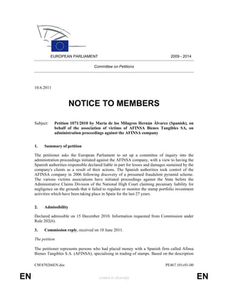 EUROPEAN PARLIAMENT                                                   2009 - 2014

                                        Committee on Petitions




     10.6.2011



                          NOTICE TO MEMBERS

     Subject:    Petition 1071/2010 by María de los Milagros Hernán Álvarez (Spanish), on
                 behalf of the association of victims of AFINSA Bienes Tangibles SA, on
                 administration proceedings against the AFINSA company


     1.   Summary of petition

     The petitioner asks the European Parliament to set up a committee of inquiry into the
     administration proceedings initiated against the AFINSA company, with a view to having the
     Spanish authorities responsible declared liable in part for losses and damages sustained by the
     company's clients as a result of their actions. The Spanish authorities took control of the
     AFINSA company in 2006 following discovery of a presumed fraudulent pyramid scheme.
     The various victims associations have initiated proceedings against the State before the
     Administrative Claims Division of the National High Court claiming pecuniary liability for
     negligence on the grounds that it failed to regulate or monitor the stamp portfolio investment
     activities which have been taking place in Spain for the last 27 years.


     2.   Admissibility

     Declared admissible on 15 December 2010. Information requested from Commission under
     Rule 202(6).

     3.   Commission reply, received on 10 June 2011.

     The petition

     The petitioner represents persons who had placed money with a Spanish firm called Afinsa
     Bienes Tangibles S.A. (AFINSA), specialising in trading of stamps. Based on the description

     CM870266EN.doc                                                               PE467.101v01-00


EN                                         United in diversity                                         EN
 