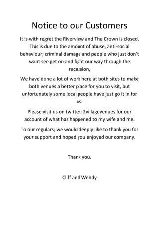 Notice to our Customers
It is with regret the Riverview and The Crown is closed.
      This is due to the amount of abuse, anti-social
behaviour; criminal damage and people who just don’t
      want see get on and fight our way through the
                         recession,
We have done a lot of work here at both sites to make
   both venues a better place for you to visit, but
unfortunately some local people have just go it in for
                        us.
   Please visit us on twitter; 2villagevenues for our
  account of what has happened to my wife and me.
To our regulars; we would deeply like to thank you for
 your support and hoped you enjoyed our company.


                      Thank you.


                   Cliff and Wendy
 