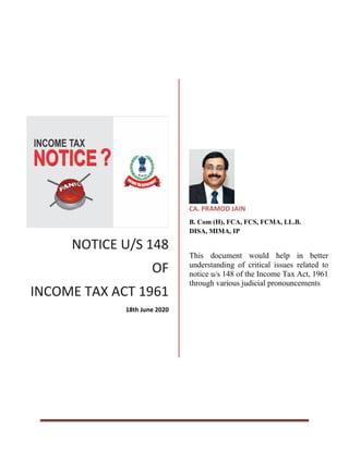 NOTICE U/S 148
OF
INCOME TAX ACT 1961
18th June 2020
CA. PRAMOD JAIN
B. Com (H), FCA, FCS, FCMA, LL.B.
DISA, MIMA, IP
This document would help in better
understanding of critical issues related to
notice u/s 148 of the Income Tax Act, 1961
through various judicial pronouncements
 