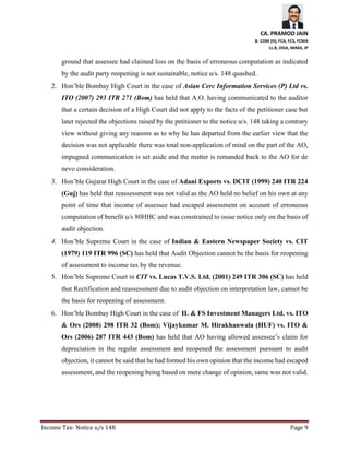 CA. PRAMOD JAIN
B. COM (H), FCA, FCS, FCMA
LL.B, DISA, MIMA, IP
Income Tax- Notice u/s 148 Page 9
ground that assessee had claimed loss on the basis of erroneous computation as indicated
by the audit party reopening is not sustainable, notice u/s. 148 quashed.
2. Hon’ble Bombay High Court in the case of Asian Cerc Information Services (P) Ltd vs.
ITO (2007) 293 ITR 271 (Bom) has held that A.O. having communicated to the auditor
that a certain decision of a High Court did not apply to the facts of the petitioner case but
later rejected the objections raised by the petitioner to the notice u/s. 148 taking a contrary
view without giving any reasons as to why he has departed from the earlier view that the
decision was not applicable there was total non-application of mind on the part of the AO,
impugned communication is set aside and the matter is remanded back to the AO for de
nevo consideration.
3. Hon’ble Gujarat High Court in the case of Adani Exports vs. DCIT (1999) 240 ITR 224
(Guj) has held that reassessment was not valid as the AO held no belief on his own at any
point of time that income of assessee had escaped assessment on account of erroneous
computation of benefit u/s 80HHC and was constrained to issue notice only on the basis of
audit objection.
4. Hon’ble Supreme Court in the case of Indian & Eastern Newspaper Society vs. CIT
(1979) 119 ITR 996 (SC) has held that Audit Objection cannot be the basis for reopening
of assessment to income tax by the revenue.
5. Hon’ble Supreme Court in CIT vs. Lucas T.V.S. Ltd. (2001) 249 ITR 306 (SC) has held
that Rectification and reassessment due to audit objection on interpretation law, cannot be
the basis for reopening of assessment.
6. Hon’ble Bombay High Court in the case of IL & FS Investment Managers Ltd. vs. ITO
& Ors (2008) 298 ITR 32 (Bom); Vijaykumar M. Hirakhanwala (HUF) vs. ITO &
Ors (2006) 287 ITR 443 (Bom) has held that AO having allowed assessee’s claim for
depreciation in the regular assessment and reopened the assessment pursuant to audit
objection, it cannot be said that he had formed his own opinion that the income had escaped
assessment, and the reopening being based on mere change of opinion, same was not valid.
 