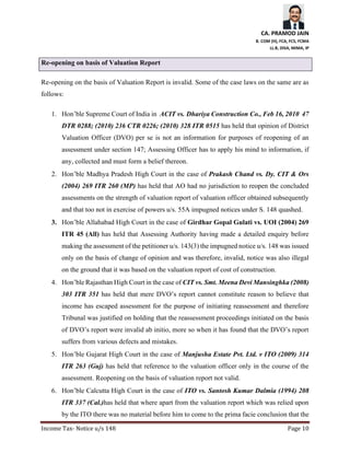 CA. PRAMOD JAIN
B. COM (H), FCA, FCS, FCMA
LL.B, DISA, MIMA, IP
Income Tax- Notice u/s 148 Page 10
Re-opening on basis of Valuation Report
Re-opening on the basis of Valuation Report is invalid. Some of the case laws on the same are as
follows:
1. Hon’ble Supreme Court of India in ACIT vs. Dhariya Construction Co., Feb 16, 2010 47
DTR 0288; (2010) 236 CTR 0226; (2010) 328 ITR 0515 has held that opinion of District
Valuation Officer (DVO) per se is not an information for purposes of reopening of an
assessment under section 147; Assessing Officer has to apply his mind to information, if
any, collected and must form a belief thereon.
2. Hon’ble Madhya Pradesh High Court in the case of Prakash Chand vs. Dy. CIT & Ors
(2004) 269 ITR 260 (MP) has held that AO had no jurisdiction to reopen the concluded
assessments on the strength of valuation report of valuation officer obtained subsequently
and that too not in exercise of powers u/s. 55A impugned notices under S. 148 quashed.
3. Hon’ble Allahabad High Court in the case of Girdhar Gopal Gulati vs. UOI (2004) 269
ITR 45 (All) has held that Assessing Authority having made a detailed enquiry before
making the assessment of the petitioner u/s. 143(3) the impugned notice u/s. 148 was issued
only on the basis of change of opinion and was therefore, invalid, notice was also illegal
on the ground that it was based on the valuation report of cost of construction.
4. Hon’ble Rajasthan High Court in the case of CIT vs. Smt. Meena Devi Mansinghka (2008)
303 ITR 351 has held that mere DVO’s report cannot constitute reason to believe that
income has escaped assessment for the purpose of initiating reassessment and therefore
Tribunal was justified on holding that the reassessment proceedings initiated on the basis
of DVO’s report were invalid ab initio, more so when it has found that the DVO’s report
suffers from various defects and mistakes.
5. Hon’ble Gujarat High Court in the case of Manjusha Estate Pvt. Ltd. v ITO (2009) 314
ITR 263 (Guj) has held that reference to the valuation officer only in the course of the
assessment. Reopening on the basis of valuation report not valid.
6. Hon’ble Calcutta High Court in the case of ITO vs. Santosh Kumar Dalmia (1994) 208
ITR 337 (Cal.)has held that where apart from the valuation report which was relied upon
by the ITO there was no material before him to come to the prima facie conclusion that the
 