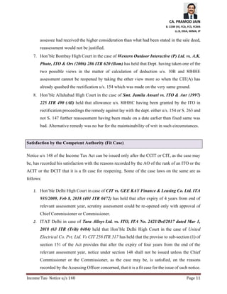 CA. PRAMOD JAIN
B. COM (H), FCA, FCS, FCMA
LL.B, DISA, MIMA, IP
Income Tax- Notice u/s 148 Page 11
assessee had received the higher consideration than what had been stated in the sale deed,
reassessment would not be justified.
7. Hon’ble Bombay High Court in the case of Western Outdoor Interactive (P) Ltd. vs. A.K.
Phute, ITO & Ors (2006) 286 ITR 620 (Bom) has held that Dept. having taken one of the
two possible views in the matter of calculation of deduction u/s. 10B and 80HHE
assessment cannot be reopened by taking the other view more so when the CIT(A) has
already quashed the rectification u/s. 154 which was made on the very same ground.
8. Hon’ble Allahabad High Court in the case of Smt. Jamila Ansari vs. ITO & Anr (1997)
225 ITR 490 (All) held that allowance u/s. 80HHC having been granted by the ITO in
rectification proceedings the remedy against lay with the dept. either u/s. 154 or S. 263 and
not S. 147 further reassessment having been made on a date earlier than fixed same was
bad. Alternative remedy was no bar for the maintainability of writ in such circumstances.
Satisfaction by the Competent Authority (Fit Case)
Notice u/s 148 of the Income Tax Act can be issued only after the CCIT or CIT, as the case may
be, has recorded his satisfaction with the reasons recorded by the AO of the rank of an ITO or the
ACIT or the DCIT that it is a fit case for reopening. Some of the case laws on the same are as
follows:
1. Hon’ble Delhi High Court in case of CIT vs. GEE KAY Finance & Leasing Co. Ltd. ITA
935/2009, Feb 8, 2018 (401 ITR 0472) has held that after expiry of 4 years from end of
relevant assessment year, scrutiny assessment could be re-opened only with approval of
Chief Commissioner or Commissioner.
2. ITAT Delhi in case of Tara Alloys Ltd. vs. ITO, ITA No. 2421/Del/2017 dated Mar 1,
2018 (63 ITR (Trib) 0484) held that Hon’ble Delhi High Court in the case of United
Electrical Co. Pvt. Ltd. Vs CIT 258 ITR 317 has held that the proviso to sub-section (1) of
section 151 of the Act provides that after the expiry of four years from the end of the
relevant assessment year, notice under section 148 shall not be issued unless the Chief
Commissioner or the Commissioner, as the case may be, is satisfied, on the reasons
recorded by the Assessing Officer concerned, that it is a fit case for the issue of such notice.
 