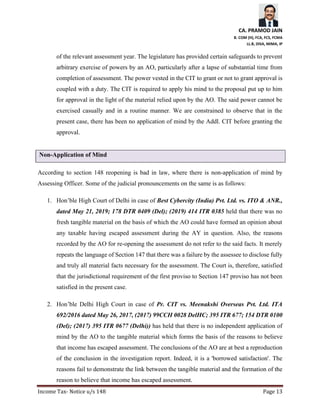 CA. PRAMOD JAIN
B. COM (H), FCA, FCS, FCMA
LL.B, DISA, MIMA, IP
Income Tax- Notice u/s 148 Page 13
of the relevant assessment year. The legislature has provided certain safeguards to prevent
arbitrary exercise of powers by an AO, particularly after a lapse of substantial time from
completion of assessment. The power vested in the CIT to grant or not to grant approval is
coupled with a duty. The CIT is required to apply his mind to the proposal put up to him
for approval in the light of the material relied upon by the AO. The said power cannot be
exercised casually and in a routine manner. We are constrained to observe that in the
present case, there has been no application of mind by the Addl. CIT before granting the
approval.
Non-Application of Mind
According to section 148 reopening is bad in law, where there is non-application of mind by
Assessing Officer. Some of the judicial pronouncements on the same is as follows:
1. Hon’ble High Court of Delhi in case of Best Cybercity (India) Pvt. Ltd. vs. ITO & ANR.,
dated May 21, 2019; 178 DTR 0409 (Del); (2019) 414 ITR 0385 held that there was no
fresh tangible material on the basis of which the AO could have formed an opinion about
any taxable having escaped assessment during the AY in question. Also, the reasons
recorded by the AO for re-opening the assessment do not refer to the said facts. It merely
repeats the language of Section 147 that there was a failure by the assessee to disclose fully
and truly all material facts necessary for the assessment. The Court is, therefore, satisfied
that the jurisdictional requirement of the first proviso to Section 147 proviso has not been
satisfied in the present case.
2. Hon’ble Delhi High Court in case of Pr. CIT vs. Meenakshi Overseas Pvt. Ltd. ITA
692/2016 dated May 26, 2017, (2017) 99CCH 0028 DelHC; 395 ITR 677; 154 DTR 0100
(Del); (2017) 395 ITR 0677 (Delhi)) has held that there is no independent application of
mind by the AO to the tangible material which forms the basis of the reasons to believe
that income has escaped assessment. The conclusions of the AO are at best a reproduction
of the conclusion in the investigation report. Indeed, it is a 'borrowed satisfaction'. The
reasons fail to demonstrate the link between the tangible material and the formation of the
reason to believe that income has escaped assessment.
 