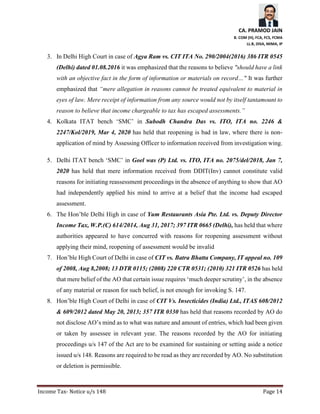 CA. PRAMOD JAIN
B. COM (H), FCA, FCS, FCMA
LL.B, DISA, MIMA, IP
Income Tax- Notice u/s 148 Page 14
3. In Delhi High Court in case of Agya Ram vs. CIT ITA No. 290/2004(2016) 386 ITR 0545
(Delhi) dated 01.08.2016 it was emphasized that the reasons to believe "should have a link
with an objective fact in the form of information or materials on record…" It was further
emphasized that “mere allegation in reasons cannot be treated equivalent to material in
eyes of law. Mere receipt of information from any source would not by itself tantamount to
reason to believe that income chargeable to tax has escaped assessments.”
4. Kolkata ITAT bench ‘SMC’ in Subodh Chandra Das vs. ITO, ITA no. 2246 &
2247/Kol/2019, Mar 4, 2020 has held that reopening is bad in law, where there is non-
application of mind by Assessing Officer to information received from investigation wing.
5. Delhi ITAT bench ‘SMC’ in Goel was (P) Ltd. vs. ITO, ITA no. 2075/del/2018, Jan 7,
2020 has held that mere information received from DDIT(Inv) cannot constitute valid
reasons for initiating reassessment proceedings in the absence of anything to show that AO
had independently applied his mind to arrive at a belief that the income had escaped
assessment.
6. The Hon’ble Delhi High in case of Yum Restaurants Asia Pte. Ltd. vs. Deputy Director
Income Tax, W.P.(C) 614/2014, Aug 31, 2017; 397 ITR 0665 (Delhi), has held that where
authorities appeared to have concurred with reasons for reopening assessment without
applying their mind, reopening of assessment would be invalid
7. Hon’ble High Court of Delhi in case of CIT vs. Batra Bhatta Company, IT appeal no. 109
of 2008, Aug 8,2008; 13 DTR 0115; (2008) 220 CTR 0531; (2010) 321 ITR 0526 has held
that mere belief of the AO that certain issue requires ‘much deeper scrutiny’, in the absence
of any material or reason for such belief, is not enough for invoking S. 147.
8. Hon’ble High Court of Delhi in case of CIT Vs. Insecticides (India) Ltd., ITAS 608/2012
& 609/2012 dated May 20, 2013; 357 ITR 0330 has held that reasons recorded by AO do
not disclose AO’s mind as to what was nature and amount of entries, which had been given
or taken by assessee in relevant year. The reasons recorded by the AO for initiating
proceedings u/s 147 of the Act are to be examined for sustaining or setting aside a notice
issued u/s 148. Reasons are required to be read as they are recorded by AO. No substitution
or deletion is permissible.
 