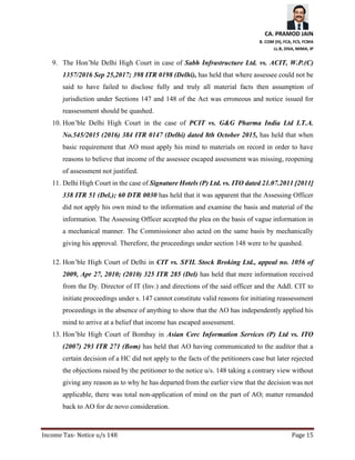 CA. PRAMOD JAIN
B. COM (H), FCA, FCS, FCMA
LL.B, DISA, MIMA, IP
Income Tax- Notice u/s 148 Page 15
9. The Hon’ble Delhi High Court in case of Sabh Infrastructure Ltd. vs. ACIT, W.P.(C)
1357/2016 Sep 25,2017; 398 ITR 0198 (Delhi), has held that where assessee could not be
said to have failed to disclose fully and truly all material facts then assumption of
jurisdiction under Sections 147 and 148 of the Act was erroneous and notice issued for
reassessment should be quashed.
10. Hon’ble Delhi High Court in the case of PCIT vs. G&G Pharma India Ltd I.T.A.
No.545/2015 (2016) 384 ITR 0147 (Delhi) dated 8th October 2015, has held that when
basic requirement that AO must apply his mind to materials on record in order to have
reasons to believe that income of the assessee escaped assessment was missing, reopening
of assessment not justified.
11. Delhi High Court in the case of Signature Hotels (P) Ltd. vs. ITO dated 21.07.2011 [2011]
338 ITR 51 (Del.); 60 DTR 0030 has held that it was apparent that the Assessing Officer
did not apply his own mind to the information and examine the basis and material of the
information. The Assessing Officer accepted the plea on the basis of vague information in
a mechanical manner. The Commissioner also acted on the same basis by mechanically
giving his approval. Therefore, the proceedings under section 148 were to be quashed.
12. Hon’ble High Court of Delhi in CIT vs. SFIL Stock Broking Ltd., appeal no. 1056 of
2009, Apr 27, 2010; (2010) 325 ITR 285 (Del) has held that mere information received
from the Dy. Director of IT (Inv.) and directions of the said officer and the Addl. CIT to
initiate proceedings under s. 147 cannot constitute valid reasons for initiating reassessment
proceedings in the absence of anything to show that the AO has independently applied his
mind to arrive at a belief that income has escaped assessment.
13. Hon’ble High Court of Bombay in Asian Cerc Information Services (P) Ltd vs. ITO
(2007) 293 ITR 271 (Bom) has held that AO having communicated to the auditor that a
certain decision of a HC did not apply to the facts of the petitioners case but later rejected
the objections raised by the petitioner to the notice u/s. 148 taking a contrary view without
giving any reason as to why he has departed from the earlier view that the decision was not
applicable, there was total non-application of mind on the part of AO; matter remanded
back to AO for de novo consideration.
 
