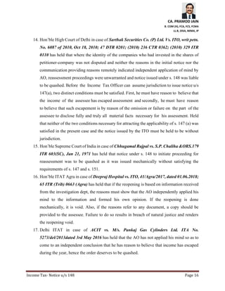 CA. PRAMOD JAIN
B. COM (H), FCA, FCS, FCMA
LL.B, DISA, MIMA, IP
Income Tax- Notice u/s 148 Page 16
14. Hon’ble High Court of Delhi in case of Sarthak Securities Co. (P) Ltd. Vs. ITO, writ petn.
No. 6087 of 2010, Oct 18, 2010; 47 DTR 0201; (2010) 236 CTR 0362; (2010) 329 ITR
0110 has held that where the identity of the companies who had invested in the shares of
petitioner-company was not disputed and neither the reasons in the initial notice nor the
communication providing reasons remotely indicated independent application of mind by
AO, reassessment proceedings were unwarranted and notice issued under s. 148 was liable
to be quashed. Before the Income Tax Officer can assume jurisdiction to issue notice u/s
147(a), two distinct conditions must be satisfied. First, he must have reason to believe that
the income of the assessee has escaped assessment and secondly, he must have reason
to believe that such escapement is by reason of the omission or failure on the part of the
assessee to disclose fully and truly all material facts necessary for his assessment. Held
that neither of the two conditions necessary for attracting the applicability of s. 147 (a) was
satisfied in the present case and the notice issued by the ITO must be held to be without
jurisdiction.
15. Hon’ble Supreme Court of India in case of Chhugamal Rajpal vs. S.P. Chaliha &ORS.179
ITR 603(SC), Jan 21, 1971 has held that notice under s. 148 to initiate proceeding for
reassessment was to be quashed as it was issued mechanically without satisfying the
requirements of s. 147 and s. 151.
16. Hon’ble ITAT Agra in case of Deepraj Hospital vs. ITO, 41/Agra/2017, dated 01.06.2018;
65 ITR (Trib) 0663 (Agra) has held that if the reopening is based on information received
from the investigation dept, the reasons must show that the AO independently applied his
mind to the information and formed his own opinion. If the reopening is done
mechanically, it is void. Also, if the reasons refer to any document, a copy should be
provided to the assessee. Failure to do so results in breach of natural justice and renders
the reopening void.
17. Delhi ITAT in case of ACIT vs. M/s. Pankaj Gas Cylinders Ltd. ITA No.
5273/del/2013dated 3rd May 2016 has held that the AO has not applied his mind so as to
come to an independent conclusion that he has reason to believe that income has escaped
during the year, hence the order deserves to be quashed.
 