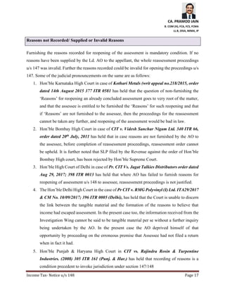 CA. PRAMOD JAIN
B. COM (H), FCA, FCS, FCMA
LL.B, DISA, MIMA, IP
Income Tax- Notice u/s 148 Page 17
Reasons not Recorded/ Supplied or Invalid Reasons
Furnishing the reasons recorded for reopening of the assessment is mandatory condition. If no
reasons have been supplied by the Ld. AO to the appellant, the whole reassessment proceedings
u/s 147 was invalid. Further the reasons recorded could be invalid for opening the proceedings u/s
147. Some of the judicial pronouncements on the same are as follows:
1. Hon’ble Karnataka High Court in case of Kothari Metals (writ appeal no.218/2015, order
dated 14th August 2015 377 ITR 0581 has held that the question of non-furnishing the
‘Reasons’ for reopening an already concluded assessment goes to very root of the matter,
and that the assessee is entitled to be furnished the ‘Reasons’ for such reopening and that
if ‘Reasons’ are not furnished to the assessee, then the proceedings for the reassessment
cannot be taken any further, and reopening of the assessment would be bad in law.
2. Hon’ble Bombay High Court in case of CIT v. Videsh Sanchar Nigam Ltd. 340 ITR 66,
order dated 20th July, 2011 has held that in case reasons are not furnished by the AO to
the assessee, before completion of reassessment proceedings, reassessment order cannot
be upheld. It is further noted that SLP filed by the Revenue against the order of Hon’ble
Bombay High court, has been rejected by Hon’ble Supreme Court.
3. Hon’ble High Court of Delhi in case of Pr. CIT Vs. Jagat Talkies Distributors order dated
Aug 29, 2017; 398 ITR 0013 has held that where AO has failed to furnish reasons for
reopening of assessment u/s 148 to assessee, reassessment proceedings is not justified.
4. The Hon’ble Delhi High Court in the case of Pr CIT v. RMG Polyvinyl (I) Ltd. ITA29/2017
& CM No. 10/09/2017; 396 ITR 0005 (Delhi), has held that the Court is unable to discern
the link between the tangible material and the formation of the reasons to believe that
income had escaped assessment. In the present case too, the information received from the
Investigation Wing cannot be said to be tangible material per se without a further inquiry
being undertaken by the AO. In the present case the AO deprived himself of that
opportunity by proceeding on the erroneous premise that Assessee had not filed a return
when in fact it had.
5. Hon’ble Punjab & Haryana High Court in CIT vs. Rajindra Rosin & Turpentine
Industries. (2008) 305 ITR 161 (Punj. & Har.) has held that recording of reasons is a
condition precedent to invoke jurisdiction under section 147/148
 