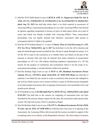 CA. PRAMOD JAIN
B. COM (H), FCA, FCS, FCMA
LL.B, DISA, MIMA, IP
Income Tax- Notice u/s 148 Page 19
11. Hon’ble ITAT Delhi Bench in case of DCIT & ANR. Vs. Tupperware India Pvt. Ltd. &
ANR., ITA No. 2140/Del/2011 & 1323/Del/2012, C.O. No.191/Del/2011 & 168/Del/2012
dated Aug 29, 2014 has held that where there is no fresh material in possession of
Assessing Officer, reassessment proceedings are not valid. Assessing Officer had formed
an opinion regarding escapement of income on basis of audit report which was a part of
return and which was already available with Assessing Officer. Thus, reassessment
proceedings were not legally initiated and, therefore, assessment order passed in
consequence thereof is liable to be quashed.
12. Hon’ble ITAT Kolkata Bench ‘C’ in case of Classic Flour & Food Processing Vs. CIT,
ITA Nos.764 to 766/Kol/2014, Apr 5, 2017 has held that it is for the AO to disclose and
open his mind through reasons recorded by him. He has to speak through his reasons. It is
for the AO to reach to the conclusion as to whether there was failure on the part of the
assessee to disclose fully and truly all material facts hence initiation of reassessment
proceedings u/s 147 r/w/s 148 without satisfying mandatory requirements of s. 147 but
merely for the purpose of verification and examination which is not the scope of re-
assessment proceedings, is invalid and thus, liable to be quashed.
13. Hon’ble Bombay High Court in case of PCIT vs. M/s Shodiman Investments Private
Limited, ITA no. 1297/2015, dated 16.04.2018; 167 DTR 0290 (Bom) has held that if
material is not linked by any reason to come to conclusion that assessee has indulged in
any activity which can give rise to reason to believe on part of AO that income chargeable
to tax had escaped Assessment, then re-opening of assessment is not sustainable in law and
should not be allowed.
14. ITAT Kolkata in case of Sri Bikramjit Paul Vs. DCIT, ITA no. 1466/kol/2016, order dated
01.03.2017 has held that as the reasons for reopening of assessment have not been
furnished by the assessee despite request for the same, the assessment order passed under
section 148 read with section 143(3) is quashed as illegal.
15. Hon’ble Bombay High Court in case of Pr.CIT Vs. Shodiman Investments (P) Ltd. (2018)
93 order Apr,16, 2018; 167 DTR 0290 has held that that at the time of re-opening of the
Assessment, the Assessing Officer did not provide the reasons recorded in support of the
re-opening notice in its entirety, to the Respondent-Assessee. The entire objects of reasons
 