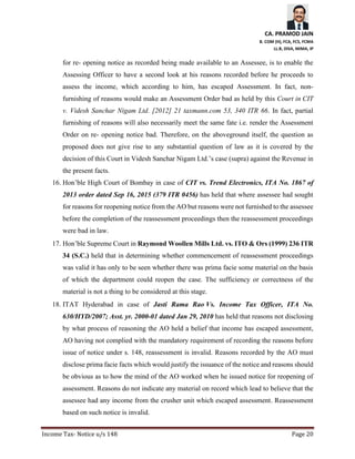 CA. PRAMOD JAIN
B. COM (H), FCA, FCS, FCMA
LL.B, DISA, MIMA, IP
Income Tax- Notice u/s 148 Page 20
for re- opening notice as recorded being made available to an Assessee, is to enable the
Assessing Officer to have a second look at his reasons recorded before he proceeds to
assess the income, which according to him, has escaped Assessment. In fact, non-
furnishing of reasons would make an Assessment Order bad as held by this Court in CIT
v. Videsh Sanchar Nigam Ltd. [2012] 21 taxmann.com 53, 340 ITR 66. In fact, partial
furnishing of reasons will also necessarily meet the same fate i.e. render the Assessment
Order on re- opening notice bad. Therefore, on the aboveground itself, the question as
proposed does not give rise to any substantial question of law as it is covered by the
decision of this Court in Videsh Sanchar Nigam Ltd.’s case (supra) against the Revenue in
the present facts.
16. Hon’ble High Court of Bombay in case of CIT vs. Trend Electronics, ITA No. 1867 of
2013 order dated Sep 16, 2015 (379 ITR 0456) has held that where assessee had sought
for reasons for reopening notice from the AO but reasons were not furnished to the assessee
before the completion of the reassessment proceedings then the reassessment proceedings
were bad in law.
17. Hon’ble Supreme Court in Raymond Woollen Mills Ltd. vs. ITO & Ors (1999) 236 ITR
34 (S.C.) held that in determining whether commencement of reassessment proceedings
was valid it has only to be seen whether there was prima facie some material on the basis
of which the department could reopen the case. The sufficiency or correctness of the
material is not a thing to be considered at this stage.
18. ITAT Hyderabad in case of Jasti Rama Rao Vs. Income Tax Officer, ITA No.
630/HYD/2007; Asst. yr. 2000-01 dated Jan 29, 2010 has held that reasons not disclosing
by what process of reasoning the AO held a belief that income has escaped assessment,
AO having not complied with the mandatory requirement of recording the reasons before
issue of notice under s. 148, reassessment is invalid. Reasons recorded by the AO must
disclose prima facie facts which would justify the issuance of the notice and reasons should
be obvious as to how the mind of the AO worked when he issued notice for reopening of
assessment. Reasons do not indicate any material on record which lead to believe that the
assessee had any income from the crusher unit which escaped assessment. Reassessment
based on such notice is invalid.
 