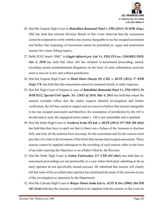 CA. PRAMOD JAIN
B. COM (H), FCA, FCS, FCMA
LL.B, DISA, MIMA, IP
Income Tax- Notice u/s 148 Page 22
26. Hon’ble Gujarat High Court in Bakulbhai Ramanlal Patel v. ITO (2011) 56 DTR (Guj.)
212, has held that wherein Division Bench of this Court observed that the assessment
cannot be reopened to verify whether any income chargeable to tax has escaped assessment
and further that reopening of assessment cannot be permitted on vague and nonexistent
reasons for a mere fishing inquiry.
27. Delhi ITAT bench ‘SMC’ in Giggle infotech pvt. Ltd. Vs. ITO, ITA no. 1284/DEL/2018,
Jan 1, 2020 has held that when AO has initiated re-assessment proceeding, merely
recording certain unsubstantiated allegations on the basis of some information received,
same is non-est in law and without jurisdiction.
28. Hon’ble Gujarat High Court in Hotel Oasis (Surat) (P) LTD. v. DCIT (2011) 57 DTR
(Guj) 378, has held that that assessment cannot be reopened merely to make inquiries.
29. Hon’ble High Court of Gujarat in case of Bakulbhai Ramanlal Patel Vs. ITO (2011) 56
DTR 0212, Special Civil Appln. No. 12853 of 2010, Mar 4, 2011 has held that where the
reasons recorded reflect that the matter requires detailed investigation and further
verification, the AO has reason to suspect and not reason to believe that income chargeable
to tax has escaped assessment and therefore, the assumption of jurisdiction by the AO is
invalid and as such, the impugned notice under s. 148 is not sustainable and is quashed.
30. Hon’ble Delhi High Court in Northern Exim (P) Ltd. v. DCIT [2013] 357 ITR 586 (Del)
has held that they have to spell out that (i) there was a failure of the Assessee to disclose
fully and truly all the material facts necessary for the assessment and (ii) the reasons must
provide a live link to the formation of the belief that income had escaped assessment. These
reasons cannot be supplied subsequent to the recording of such reasons either in the form
of an order rejecting the objections or an affidavit filed by the Revenue
31. Hon’ble Delhi High Court in Gulati Fabrication 217 CTR 494 (Del.) has held that re-
assessment proceedings are not permissible in a case where third party admitting to be an
entry operator do not specifically named assessee. He submitted that reasons will clearly
tell that none of the so-called entry operator has mentioned the name of the assessee in any
of the investigation or statement by the Department
32. Hon’ble Calcutta High Court in Berger Paints India Ltd vs. ACIT & Ors (2004) 266 ITR
462 (Cal) held that the assessee is entitled to be supplied with the reasons in the event he
 