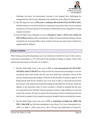 CA. PRAMOD JAIN
B. COM (H), FCA, FCS, FCMA
LL.B, DISA, MIMA, IP
Income Tax- Notice u/s 148 Page 23
challenges the notice for reassessment; assessee is not estopped from challenging the
impugned notice after having submitted to the jurisdiction of the officer by filing returns.
33. Hon’ble Supreme Court in ITO, & Ors v. Lakhmani Mewal DAS (1976) 103 ITR 437(SC),
held that wherein it was observed that for reopening of assessment, there must be a rational
connection or relevant bearing on the formation of belief that income chargeable to tax has
escaped assessment.
34. Hon’ble High Court of Bombay in case of Prashant S. Joshi v. ITO & Anrs (2010) 324
ITR 154(Bom) held that while examining the validity of reassessment proceedings, reasons
recorded by the Assessing Officer alone would be relevant and such reasons could not be
supplemented by affidavit.
Change of Opinion
Where during assessment proceedings issue was raised and is decided in favour of the assessee,
reassessment proceedings u/s 147 will be hit by the principle of change in opinion. Some of the
judicial pronouncements on the same are as follows:
1. Hon’ble Delhi High Court in the case of CIT vs Usha International Ltd [TS-29-HC-
2012(DEL) dated 21.08.2012 has observed that the reassessment proceedings in case the
assessment order itself records that the issue was raised and is decided in favour of the
assessee. Reassessment proceedings will be hit by the principle of change in opinion. And
Reassessment shall also be invalid in case of an issue or query is raised and answered by
the assessee in the original assessment proceedings but thereafter the AO doesn’t make any
addition in the assessment order. In such a situation, it should be accepted that the issue
was examined but the AO didn’t find any ground or reason to make additions or reject the
stand of the assessee. He forms as opinion the reassessment will be invalid because the AO
had formed an opinion in the original assessment, though he had not recorded the reasons.
2. Hon’ble Delhi High Court in the case of CIT vs. Kelvinator of India Ltd. (2002) 256
ITR 1 (Del) (FB) has held that amendment as per Direct Tax Laws (Amendment) Act,
1989 w.e.f. April 1, 1989 as also of sec. 148 to 152 have been elaborated in Circular No.
 