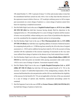 CA. PRAMOD JAIN
B. COM (H), FCA, FCS, FCMA
LL.B, DISA, MIMA, IP
Income Tax- Notice u/s 148 Page 24
549, dated October 31, 1989. A perusal of clause 7.2 of the said circular makes it clear that
the amendments had been carried out only with a view to allay fears that the omission of
the expression reason to believe from sec. 147 would give arbitrary power to AO to reopen
past assessments on a mere change of opinion i.e. a mere change of opinion cannot form
basis for reopening a completed assessment.
3. Hon’ble Delhi High Court in the case of Jagdish Prashad Gupta vs. JCIT & Anr. (2006)
283 ITR 585 (Del) has held that Assessee having already filed his objections to the
impugned notice u/s. 148 contending that it is a case of change of opinion and the issuance
of notice was not justified, without making out a case of lack of jurisdiction the objections
are to be considered by the competent authority and not in writ proceeding.
4. Hon’ble Bombay High Court in the case of M.J. Pharmaceuticals Ltd. vs. CIT (2008)
297 ITR 119 (Bom) has held that issue regarding addition of amount of deferred taxation
for computing book profits u/s. 115JB having been raised by the AO at the time of original
assessment u/s. 143(3) and no addition having been made by AO on the account on being
satisfied with the explanation of the assessee reopening of assessment on the very same
issue suffered from change of opinion in the absence of any fresh material hence invalid.
5. Hon’ble Bombay High Court in the case of Yuvraj vs. Union of India (Bom.) (2009) 315
ITR 84 has held that points not decided while passing assessment order under section
143(3) is not a case of change of opinion. Assessment reopened validly.
6. Hon’ble Madras High Court in the case of Apollo Hospital Enterprises Ltd. vs. ACIT
(2006) 287 ITR 25 (Mad.) has held that AO having granted benefit of S. 72A to the
assessee in respect of unabsorbed depreciation of the amalgamating company after the
assessee had furnished the relevant particulars and the AO was satisfied about the eligibility
of the assessee for the benefit of S. 72A are not applicable to the facts of the case amounted
to a case of change of opinion and, therefore, reassessment proceedings cannot be
sustained.
7. Hon’ble Supreme Court in the case of CIT vs. Former Finance (2003) 264 ITR 566 (SC)
has held that Change of opinion is bad in law.
 