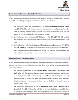 CA. PRAMOD JAIN
B. COM (H), FCA, FCS, FCMA
LL.B, DISA, MIMA, IP
Income Tax- Notice u/s 148 Page 25
Reassessment in Pursuance of an Order/Direction
Where reassessment proceedings are opened in pursuance of an order or direction, the re-opening
is invalid. Some of the judicial pronouncements on the same are as follows:
1. Hon’ble Bombay High Court in the case of CIT vs. Moduri Rajaiah Gari Kishtaiah (1980)
123 ITR 494 (AP) has held that the assessment or reassessment made by virtue of an order
has to be confined to item in respect of which such finding or direction is given, it is not
open to the AO to deal with other item of escaped income.
2. Hon’ble Supreme Court in the case of K.M. Sharma vs. ITO (2002) 254 ITR (SC) has held
that direction to make an assessment or reassessment which has become time barred is not
valid.
3. Hon’ble Bombay High Court in the case of Lotus Investments Ltd. vs. Asst. CIT (2007)
288 ITR 459 (Bom) has held that remarks that reassessment proceedings could be taken.
Not a finding or direction within meaning of section 150. Approval of Commissioner not
obtained before issue of notice of reassessment - notice not valid.
Reason to Believe – Subsequent Years
Where reassessment proceedings are opened in pursuance some material from subsequent years,
the same cannot form the basis of a valid re-opening. Some of the judicial pronouncements on the
same are as follows:
1. Hon’ble Delhi High Court in the case of CIT vs. Gupta Abhushan (P) Ltd. (2008) 16 DTR
(Del) 76 has held that detection of excess stock or unaccounted expenditure as renovation
of business premises at the time of survey u/s. 133A in a subsequent year, could not
constitute reason to believe that such discrepancies existed in earlier years also and,
therefore, reopening of assessments for those years on the basis of aforesaid reason to
believe was not valid.
2. Hon’ble Bombay High Court in the case of Multiscreen Media Private Limited v. UOI &
Anrs (2010) 324 ITR 54(Bom.), has held that on the basis of additional material in form
of subsequent assessment year, if the Assessing Officer issued notice on the ground of
 
