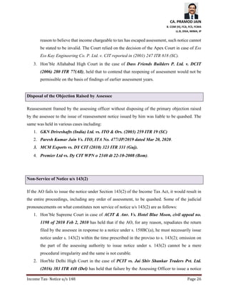 CA. PRAMOD JAIN
B. COM (H), FCA, FCS, FCMA
LL.B, DISA, MIMA, IP
Income Tax- Notice u/s 148 Page 26
reason to believe that income chargeable to tax has escaped assessment, such notice cannot
be stated to be invalid. The Court relied on the decision of the Apex Court in case of Ess
Ess Kay Engineering Co. P. Ltd. v. CIT reported in (2001) 247 ITR 818 (SC).
3. Hon’ble Allahabad High Court in the case of Dass Friends Builders P. Ltd. v. DCIT
(2006) 280 ITR 77(All), held that to contend that reopening of assessment would not be
permissible on the basis of findings of earlier assessment years.
Disposal of the Objection Raised by Assessee
Reassessment framed by the assessing officer without disposing of the primary objection raised
by the assessee to the issue of reassessment notice issued by him was liable to be quashed. The
same was held in various cases including:
1. GKN Driveshafts (India) Ltd. vs. ITO & Ors. (2003) 259 ITR 19 (SC)
2. Paresh Kumar Jain Vs. ITO, ITA No. 477/JP/2019 dated Mar 20, 2020.
3. MCM Exports vs. DY CIT (2010) 323 ITR 331 (Guj).
4. Premier Ltd vs. Dy CIT WPN o 2340 dt 22-10-2008 (Bom).
Non-Service of Notice u/s 143(2)
If the AO fails to issue the notice under Section 143(2) of the Income Tax Act, it would result in
the entire proceedings, including any order of assessment, to be quashed. Some of the judicial
pronouncements on what constitutes non service of notice u/s 143(2) are as follows:
1. Hon’ble Supreme Court in case of ACIT & Anr. Vs. Hotel Blue Moon, civil appeal no.
1198 of 2010 Feb 2, 2010 has held that if the AO, for any reason, repudiates the return
filed by the assessee in response to a notice under s. 158BC(a), he must necessarily issue
notice under s. 143(2) within the time prescribed in the proviso to s. 143(2); omission on
the part of the assessing authority to issue notice under s. 143(2) cannot be a mere
procedural irregularity and the same is not curable.
2. Hon'ble Delhi High Court in the case of PCIT vs. Jai Shiv Shankar Traders Pvt. Ltd.
(2016) 383 ITR 448 (Del) has held that failure by the Assessing Officer to issue a notice
 
