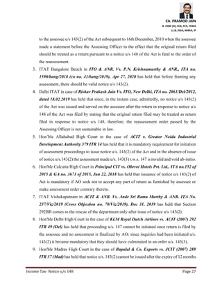 CA. PRAMOD JAIN
B. COM (H), FCA, FCS, FCMA
LL.B, DISA, MIMA, IP
Income Tax- Notice u/s 148 Page 27
to the assessee u/s 143(2) of the Act subsequent to 16th December, 2010 when the assessee
made a statement before the Assessing Officer to the effect that the original return filed
should be treated as a return pursuant to a notice u/s 148 of the Act is fatal to the order of
the reassessment.
3. ITAT Bangalore Bench in ITO & ANR. Vs. P.N. Krishnamurthy & ANR., ITA no.
1590/bang/2018 (co no. 41/bang/2019), Apr 27, 2020 has held that before framing any
assessment, there should be valid notice u/s 143(2).
4. Delhi ITAT in case of Rishav Prakash Jain Vs. ITO, New Delhi, ITA no. 2061/Del/2012,
dated 18.02.2019 has held that since, in the instant case, admittedly, no notice u/s 143(2)
of the Act was issued and served on the assessee after the return in response to notice u/s
148 of the Act was filed by stating that the original return filed may be treated as return
filed in response to notice u/s 148, therefore, the reassessment order passed by the
Assessing Officer is not sustainable in law.
5. Hon’ble Allahabad High Court in the case of ACIT v. Greater Noida Industrial
Development Authority 379 ITR 14 has held that it is mandatory requirement for initiation
of assessment proceedings to issue notice u/s. 143(2) of the Act and in the absence of issue
of notice u/s.143(2) the assessment made u/s. 143(3) r.w.s. 147 is invalid and void ab-initio.
6. Hon'ble Calcutta High Court in Principal CIT vs. Oberoi Hotels Pvt. Ltd., ITA no.152 of
2015 & GA no. 3671 of 2015, Jun 22, 2018 has held that issuance of notice u/s 143(2) of
Act is mandatory if AO seek not to accept any part of return as furnished by assessee or
make assessment order contrary thereto.
7. ITAT Vishakapatnam in ACIT & ANR. Vs. Ande Sri Rama Murthy & ANR. ITA No.
237/Viz/2019 (Cross Objection no. 70/Viz/2019), Dec 31, 2019 has held that Section
292BB comes to the rescue of the department only after issue of notice u/s 143(2).
8. Hon'ble Delhi High Court in the case of KLM Royal Dutch Airlines vs. ACIT (2007) 292
ITR 49 (Del) has held that proceeding u/s. 147 cannot be initiated once return is filed by
the assessee and no assessment is finalized by AO; since inquiries had been initiated u/s.
143(2) it became mandatory that they should have culminated in an order u/s. 143(3).
9. Hon'ble Madras High Court in the case of Bapalal & Co. Exports vs. JCIT (2007) 289
ITR 37 (Mad) has held that notice u/s. 143(2) cannot be issued after the expiry of 12 months
 